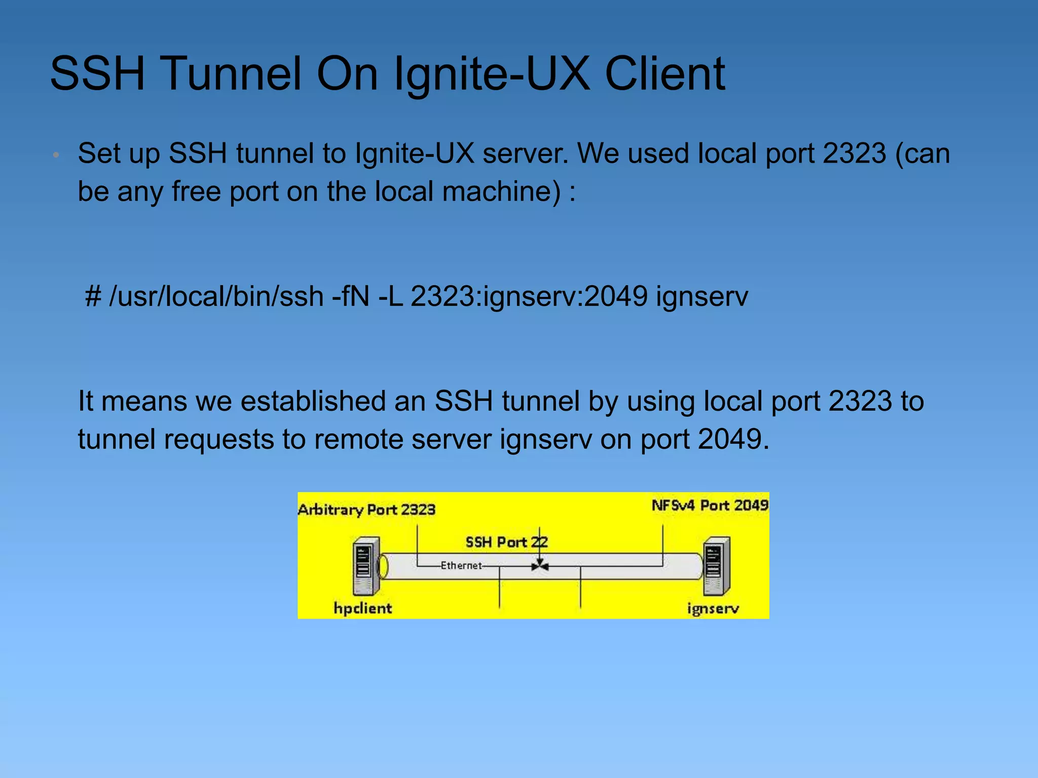 SSH Tunnel On Ignite-UX Client
•

Set up SSH tunnel to Ignite-UX server. We used local port 2323 (can
be any free port on the local machine) :

# /usr/local/bin/ssh -fN -L 2323:ignserv:2049 ignserv

It means we established an SSH tunnel by using local port 2323 to
tunnel requests to remote server ignserv on port 2049.

 