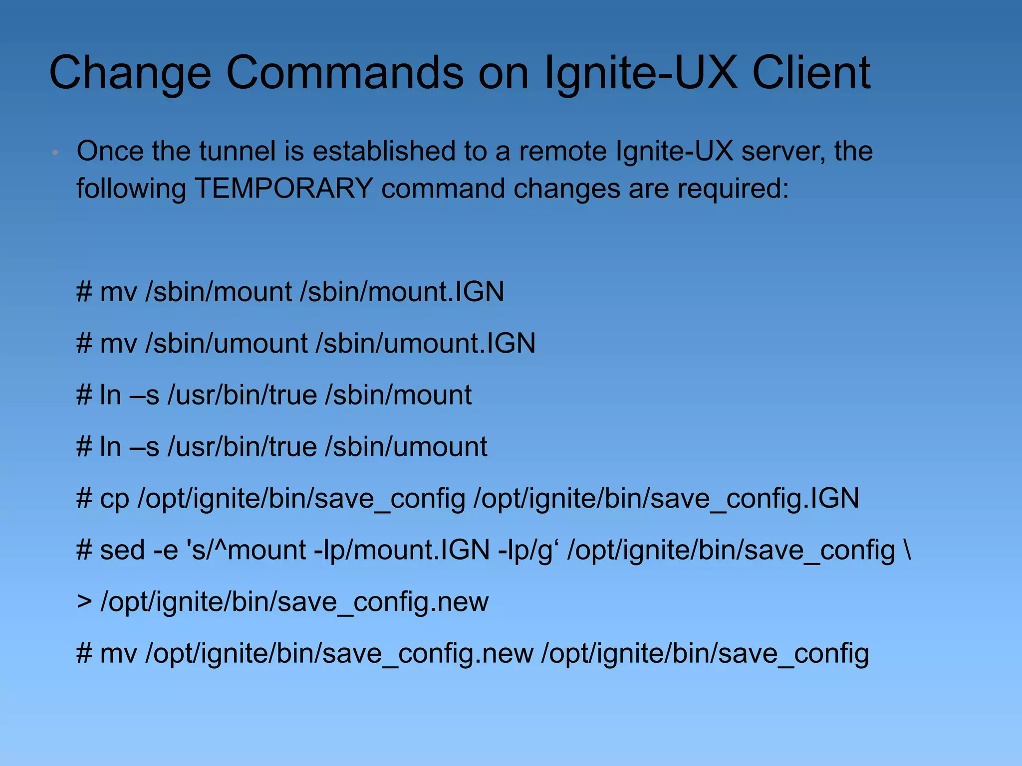 Change Commands on Ignite-UX Client
•

Once the tunnel is established to a remote Ignite-UX server, the
following TEMPORARY command changes are required:

# mv /sbin/mount /sbin/mount.IGN
# mv /sbin/umount /sbin/umount.IGN

# ln –s /usr/bin/true /sbin/mount
# ln –s /usr/bin/true /sbin/umount
# cp /opt/ignite/bin/save_config /opt/ignite/bin/save_config.IGN
# sed -e 's/^mount -lp/mount.IGN -lp/g‘ /opt/ignite/bin/save_config 
> /opt/ignite/bin/save_config.new
# mv /opt/ignite/bin/save_config.new /opt/ignite/bin/save_config

 