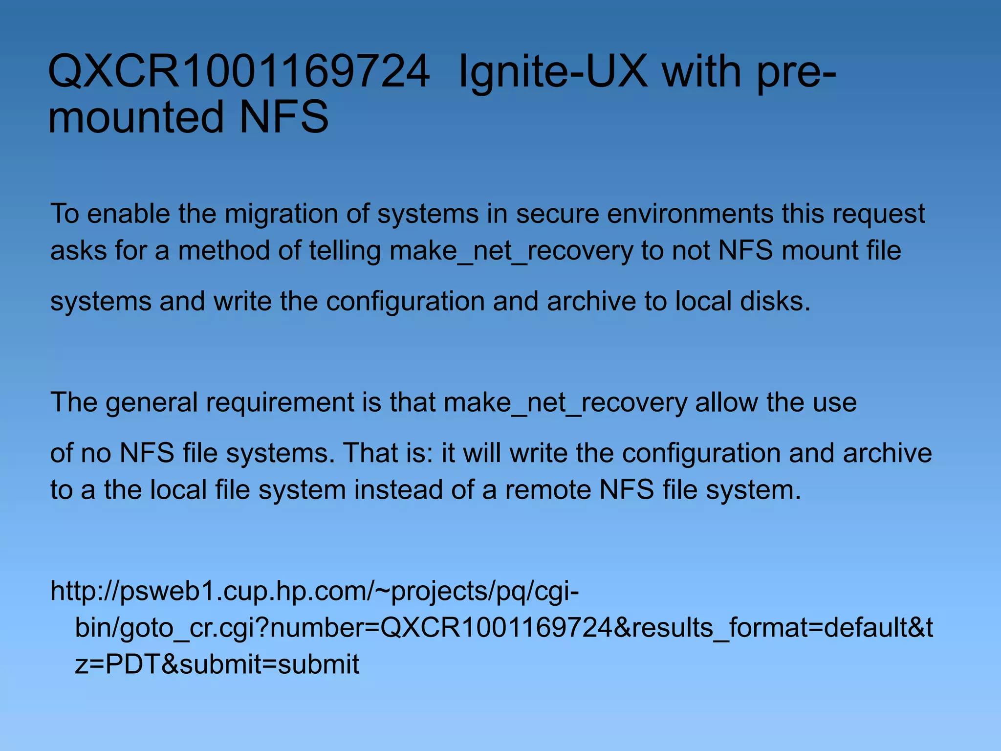 QXCR1001169724 Ignite-UX with premounted NFS
To enable the migration of systems in secure environments this request
asks for a method of telling make_net_recovery to not NFS mount file
systems and write the configuration and archive to local disks.

The general requirement is that make_net_recovery allow the use
of no NFS file systems. That is: it will write the configuration and archive
to a the local file system instead of a remote NFS file system.

http://psweb1.cup.hp.com/~projects/pq/cgibin/goto_cr.cgi?number=QXCR1001169724&results_format=default&t
z=PDT&submit=submit

 