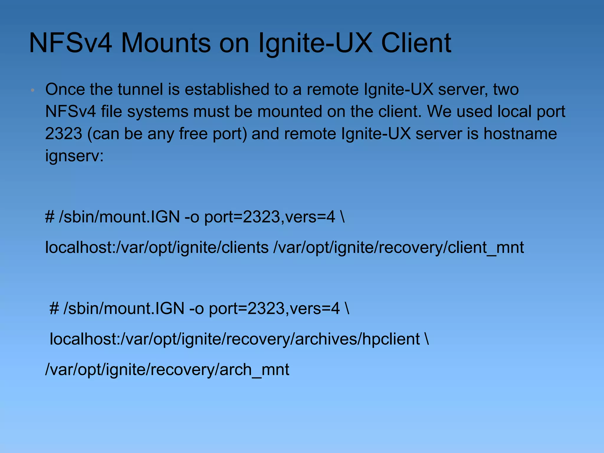 NFSv4 Mounts on Ignite-UX Client
•

Once the tunnel is established to a remote Ignite-UX server, two
NFSv4 file systems must be mounted on the client. We used local port
2323 (can be any free port) and remote Ignite-UX server is hostname
ignserv:

# /sbin/mount.IGN -o port=2323,vers=4 
localhost:/var/opt/ignite/clients /var/opt/ignite/recovery/client_mnt

# /sbin/mount.IGN -o port=2323,vers=4 

localhost:/var/opt/ignite/recovery/archives/hpclient 
/var/opt/ignite/recovery/arch_mnt

 