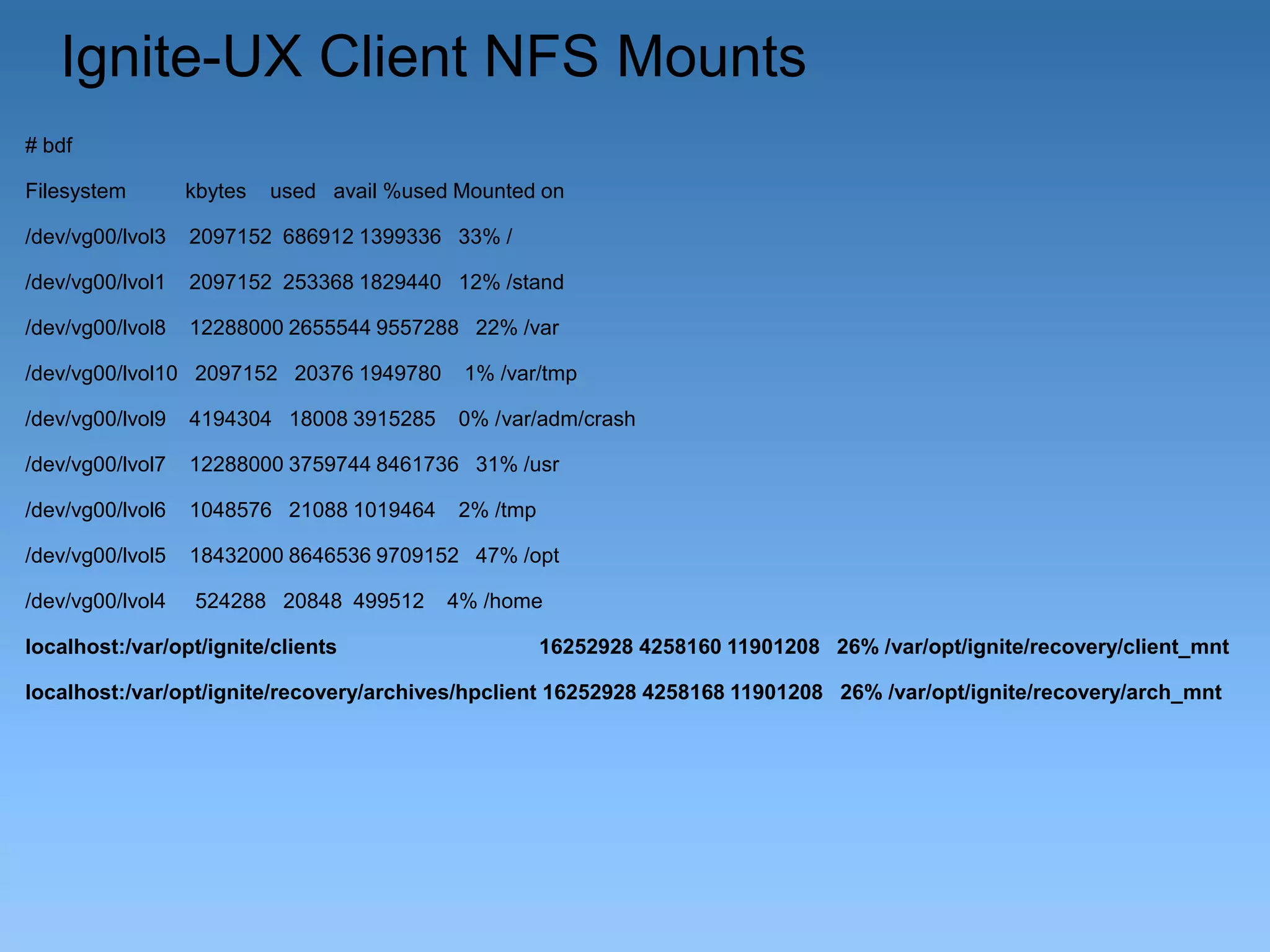 Ignite-UX Client NFS Mounts
# bdf
Filesystem

kbytes

used avail %used Mounted on

/dev/vg00/lvol3

2097152 686912 1399336 33% /

/dev/vg00/lvol1

2097152 253368 1829440 12% /stand

/dev/vg00/lvol8

12288000 2655544 9557288 22% /var

/dev/vg00/lvol10 2097152 20376 1949780

1% /var/tmp

/dev/vg00/lvol9

4194304 18008 3915285

0% /var/adm/crash

/dev/vg00/lvol7

12288000 3759744 8461736 31% /usr

/dev/vg00/lvol6

1048576 21088 1019464

/dev/vg00/lvol5

18432000 8646536 9709152 47% /opt

/dev/vg00/lvol4

524288 20848 499512

localhost:/var/opt/ignite/clients

2% /tmp

4% /home
16252928 4258160 11901208 26% /var/opt/ignite/recovery/client_mnt

localhost:/var/opt/ignite/recovery/archives/hpclient 16252928 4258168 11901208 26% /var/opt/ignite/recovery/arch_mnt

 