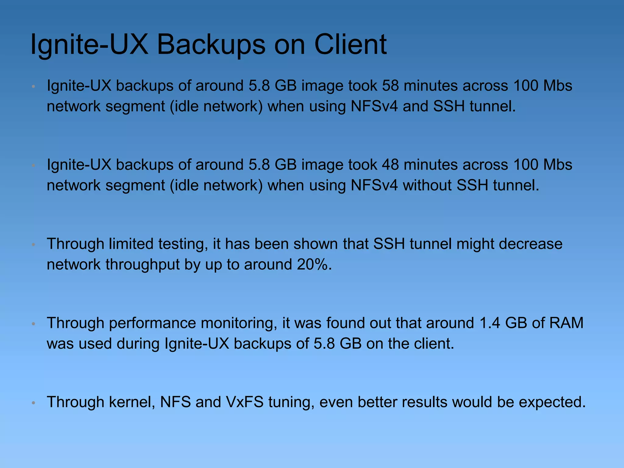 Ignite-UX Backups on Client
•

Ignite-UX backups of around 5.8 GB image took 58 minutes across 100 Mbs
network segment (idle network) when using NFSv4 and SSH tunnel.

•

Ignite-UX backups of around 5.8 GB image took 48 minutes across 100 Mbs
network segment (idle network) when using NFSv4 without SSH tunnel.

•

Through limited testing, it has been shown that SSH tunnel might decrease
network throughput by up to around 20%.

•

Through performance monitoring, it was found out that around 1.4 GB of RAM
was used during Ignite-UX backups of 5.8 GB on the client.

•

Through kernel, NFS and VxFS tuning, even better results would be expected.

 