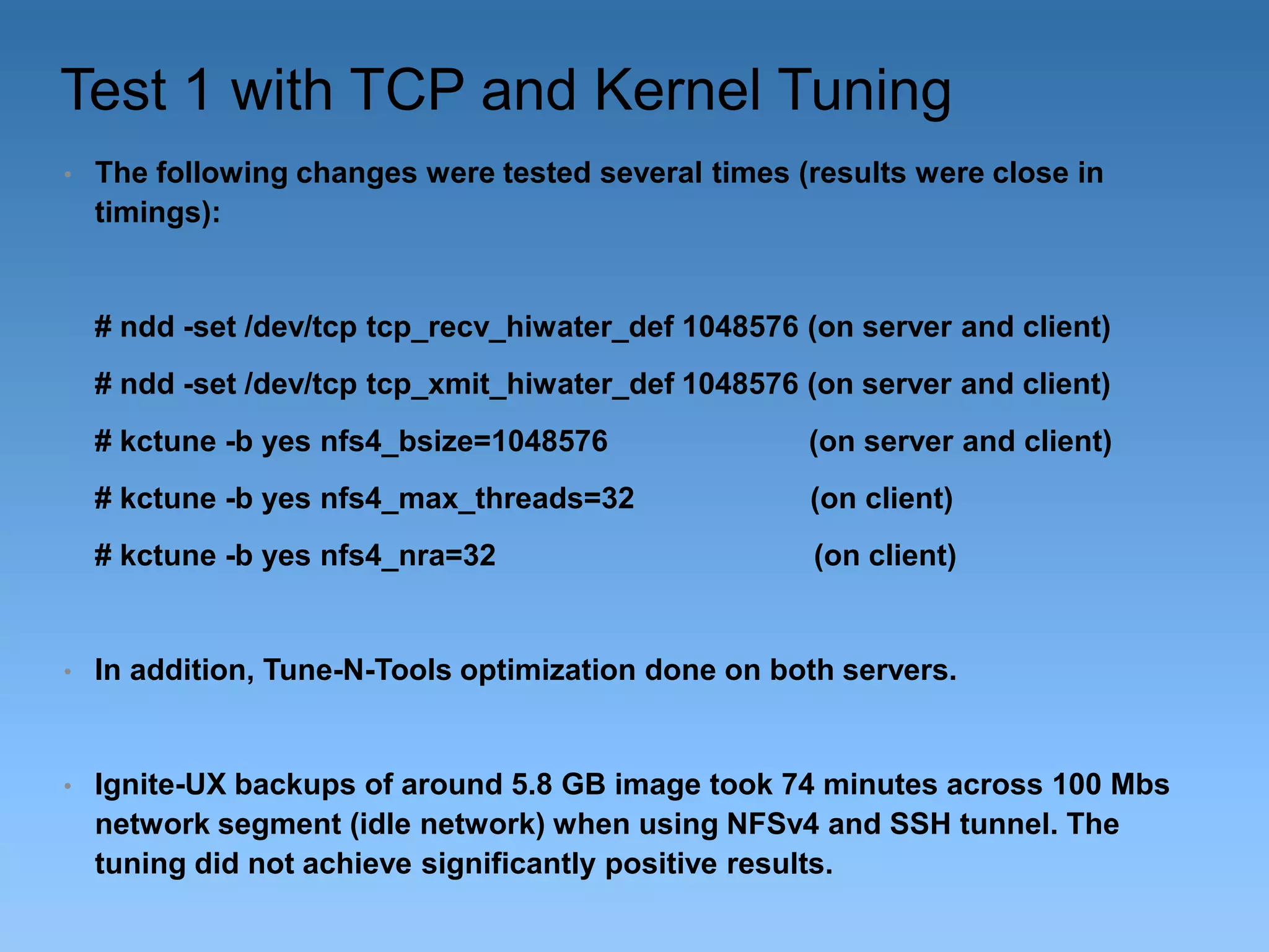 Test 1 with TCP and Kernel Tuning
•

The following changes were tested several times (results were close in
timings):

# ndd -set /dev/tcp tcp_recv_hiwater_def 1048576 (on server and client)

# ndd -set /dev/tcp tcp_xmit_hiwater_def 1048576 (on server and client)
# kctune -b yes nfs4_bsize=1048576

(on server and client)

# kctune -b yes nfs4_max_threads=32

(on client)

# kctune -b yes nfs4_nra=32

(on client)

•

In addition, Tune-N-Tools optimization done on both servers.

•

Ignite-UX backups of around 5.8 GB image took 74 minutes across 100 Mbs
network segment (idle network) when using NFSv4 and SSH tunnel. The
tuning did not achieve significantly positive results.

 