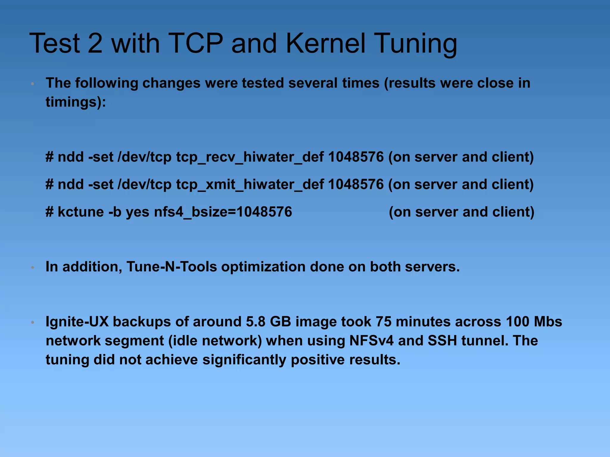 Test 2 with TCP and Kernel Tuning
•

The following changes were tested several times (results were close in
timings):

# ndd -set /dev/tcp tcp_recv_hiwater_def 1048576 (on server and client)

# ndd -set /dev/tcp tcp_xmit_hiwater_def 1048576 (on server and client)
# kctune -b yes nfs4_bsize=1048576

(on server and client)

•

In addition, Tune-N-Tools optimization done on both servers.

•

Ignite-UX backups of around 5.8 GB image took 75 minutes across 100 Mbs
network segment (idle network) when using NFSv4 and SSH tunnel. The
tuning did not achieve significantly positive results.

 