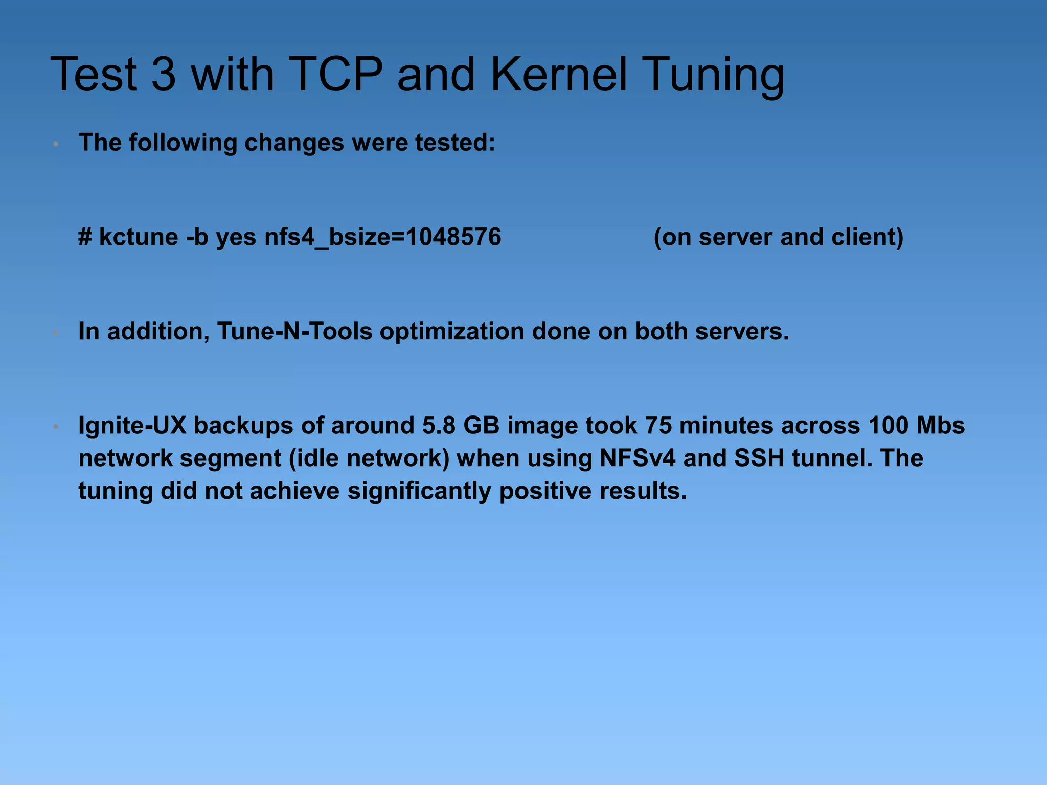 Test 3 with TCP and Kernel Tuning
•

The following changes were tested:

# kctune -b yes nfs4_bsize=1048576

(on server and client)

•

In addition, Tune-N-Tools optimization done on both servers.

•

Ignite-UX backups of around 5.8 GB image took 75 minutes across 100 Mbs
network segment (idle network) when using NFSv4 and SSH tunnel. The
tuning did not achieve significantly positive results.

 