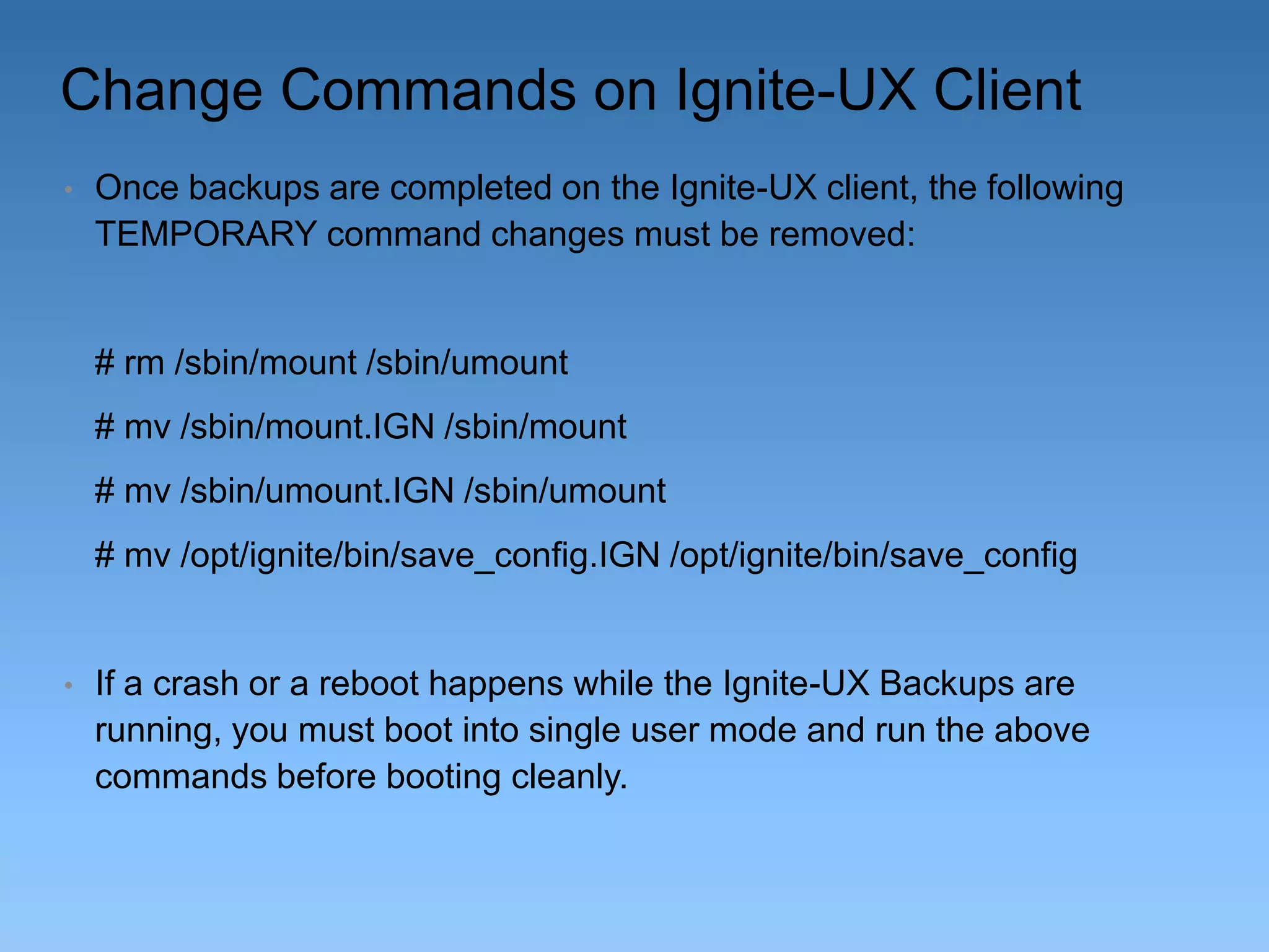 Change Commands on Ignite-UX Client
•

Once backups are completed on the Ignite-UX client, the following
TEMPORARY command changes must be removed:

# rm /sbin/mount /sbin/umount
# mv /sbin/mount.IGN /sbin/mount

# mv /sbin/umount.IGN /sbin/umount
# mv /opt/ignite/bin/save_config.IGN /opt/ignite/bin/save_config

•

If a crash or a reboot happens while the Ignite-UX Backups are
running, you must boot into single user mode and run the above
commands before booting cleanly.

 