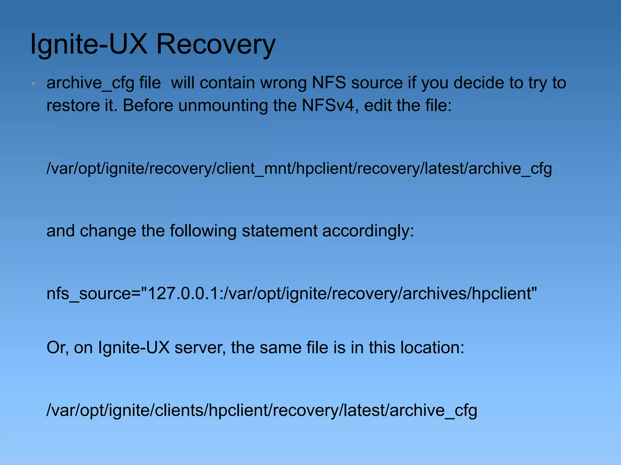 Ignite-UX Recovery
•

archive_cfg file will contain wrong NFS source if you decide to try to
restore it. Before unmounting the NFSv4, edit the file:

/var/opt/ignite/recovery/client_mnt/hpclient/recovery/latest/archive_cfg

and change the following statement accordingly:

nfs_source="127.0.0.1:/var/opt/ignite/recovery/archives/hpclient"
Or, on Ignite-UX server, the same file is in this location:

/var/opt/ignite/clients/hpclient/recovery/latest/archive_cfg

 