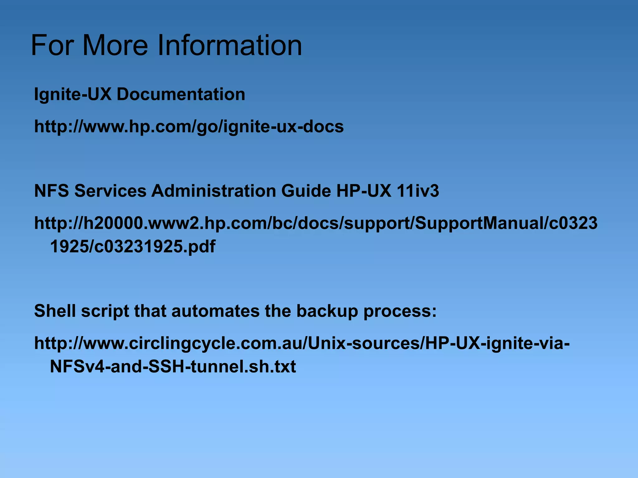 For More Information
Ignite-UX Documentation

http://www.hp.com/go/ignite-ux-docs

NFS Services Administration Guide HP-UX 11iv3
http://h20000.www2.hp.com/bc/docs/support/SupportManual/c0323
1925/c03231925.pdf

Shell script that automates the backup process:

http://www.circlingcycle.com.au/Unix-sources/HP-UX-ignite-viaNFSv4-and-SSH-tunnel.sh.txt

 