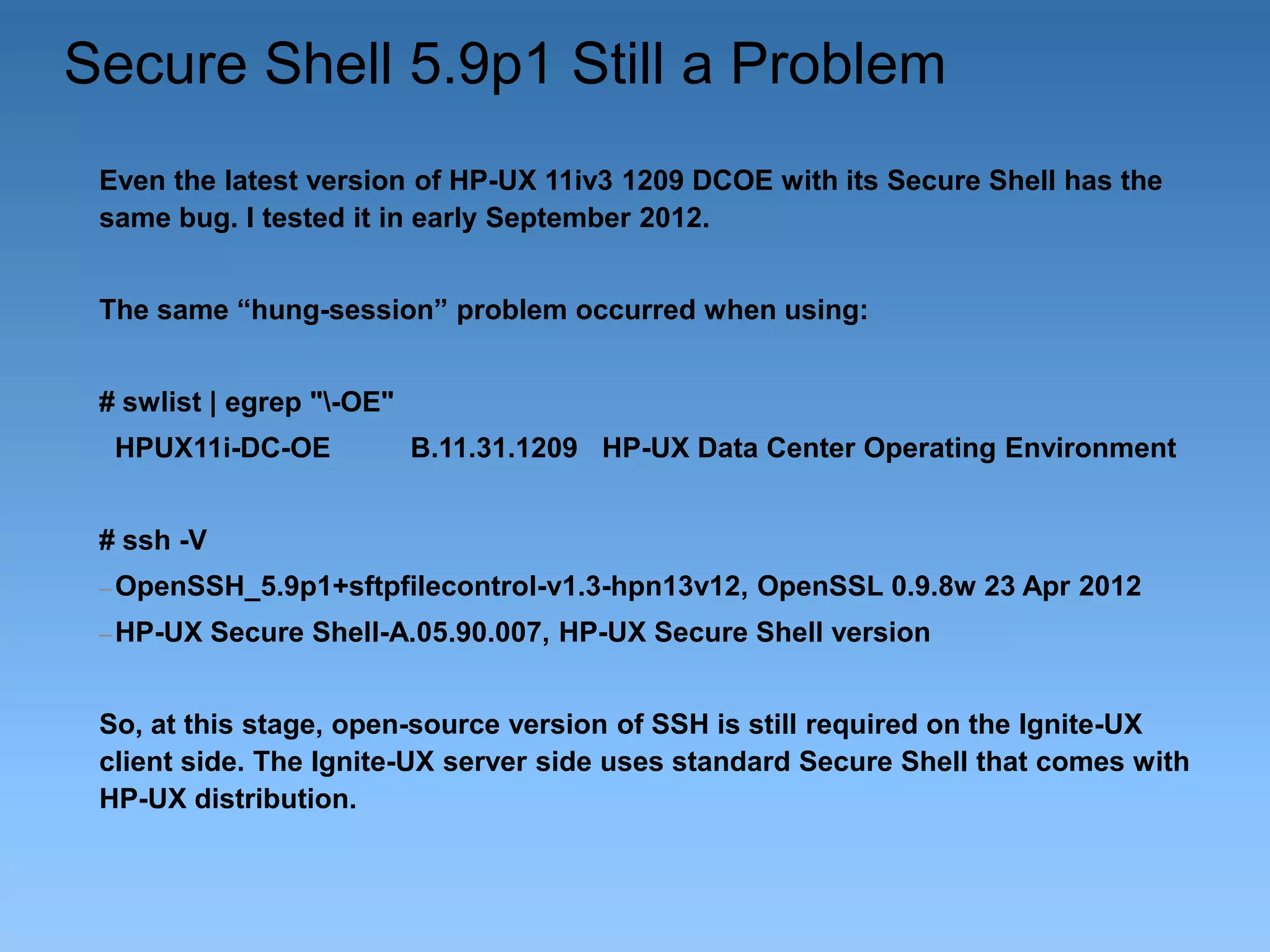 Secure Shell 5.9p1 Still a Problem
Even the latest version of HP-UX 11iv3 1209 DCOE with its Secure Shell has the
same bug. I tested it in early September 2012.

The same “hung-session” problem occurred when using:
# swlist | egrep "-OE"
HPUX11i-DC-OE

B.11.31.1209 HP-UX Data Center Operating Environment

# ssh -V
– OpenSSH_5.9p1+sftpfilecontrol-v1.3-hpn13v12,
– HP-UX

OpenSSL 0.9.8w 23 Apr 2012

Secure Shell-A.05.90.007, HP-UX Secure Shell version

So, at this stage, open-source version of SSH is still required on the Ignite-UX
client side. The Ignite-UX server side uses standard Secure Shell that comes with
HP-UX distribution.

 