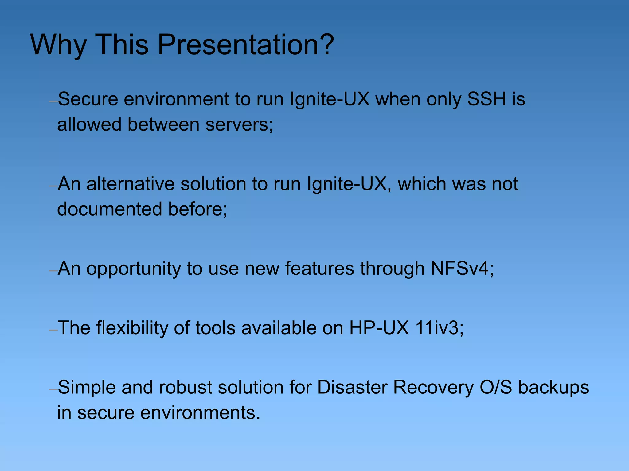 Why This Presentation?
–Secure

environment to run Ignite-UX when only SSH is
allowed between servers;

–An

alternative solution to run Ignite-UX, which was not
documented before;

–An

opportunity to use new features through NFSv4;

–The

flexibility of tools available on HP-UX 11iv3;

–Simple

and robust solution for Disaster Recovery O/S backups
in secure environments.

 