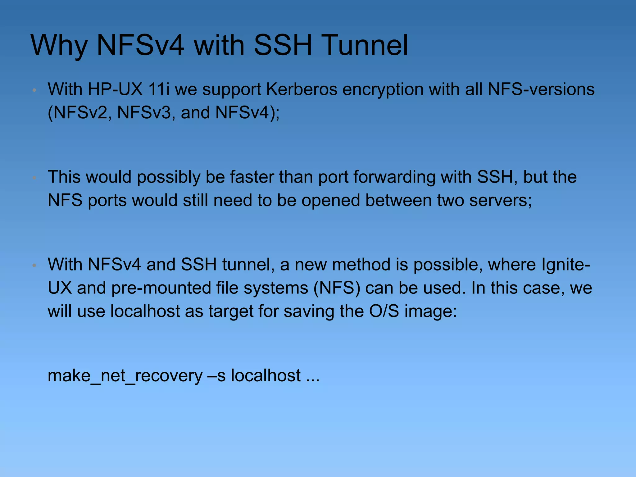 Why NFSv4 with SSH Tunnel
•

With HP-UX 11i we support Kerberos encryption with all NFS-versions
(NFSv2, NFSv3, and NFSv4);

•

This would possibly be faster than port forwarding with SSH, but the
NFS ports would still need to be opened between two servers;

•

With NFSv4 and SSH tunnel, a new method is possible, where IgniteUX and pre-mounted file systems (NFS) can be used. In this case, we
will use localhost as target for saving the O/S image:

make_net_recovery –s localhost ...

 