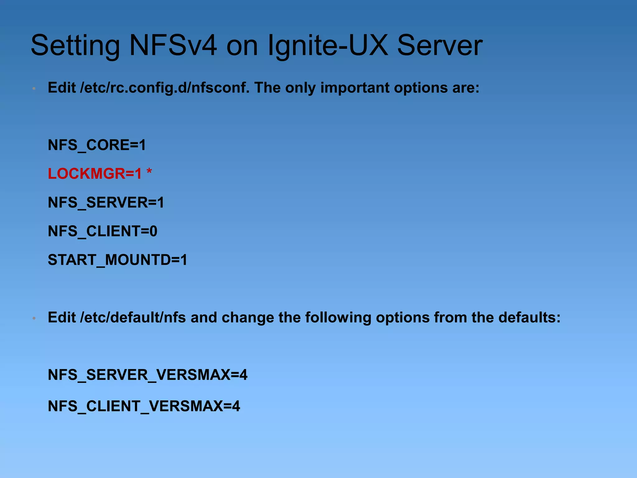 Setting NFSv4 on Ignite-UX Server
•

Edit /etc/rc.config.d/nfsconf. The only important options are:

NFS_CORE=1
LOCKMGR=1 *
NFS_SERVER=1
NFS_CLIENT=0
START_MOUNTD=1

•

Edit /etc/default/nfs and change the following options from the defaults:

NFS_SERVER_VERSMAX=4
NFS_CLIENT_VERSMAX=4

 