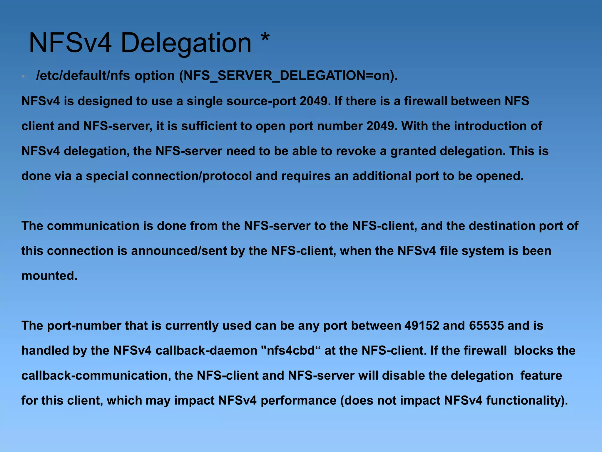 NFSv4 Delegation *
•

/etc/default/nfs option (NFS_SERVER_DELEGATION=on).

NFSv4 is designed to use a single source-port 2049. If there is a firewall between NFS
client and NFS-server, it is sufficient to open port number 2049. With the introduction of
NFSv4 delegation, the NFS-server need to be able to revoke a granted delegation. This is
done via a special connection/protocol and requires an additional port to be opened.

The communication is done from the NFS-server to the NFS-client, and the destination port of
this connection is announced/sent by the NFS-client, when the NFSv4 file system is been
mounted.

The port-number that is currently used can be any port between 49152 and 65535 and is
handled by the NFSv4 callback-daemon "nfs4cbd“ at the NFS-client. If the firewall blocks the
callback-communication, the NFS-client and NFS-server will disable the delegation feature
for this client, which may impact NFSv4 performance (does not impact NFSv4 functionality).

 