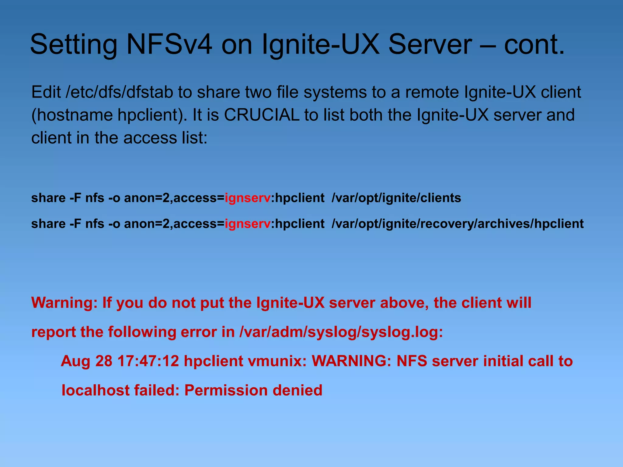 Setting NFSv4 on Ignite-UX Server – cont.
Edit /etc/dfs/dfstab to share two file systems to a remote Ignite-UX client
(hostname hpclient). It is CRUCIAL to list both the Ignite-UX server and
client in the access list:

share -F nfs -o anon=2,access=ignserv:hpclient /var/opt/ignite/clients
share -F nfs -o anon=2,access=ignserv:hpclient /var/opt/ignite/recovery/archives/hpclient

Warning: If you do not put the Ignite-UX server above, the client will
report the following error in /var/adm/syslog/syslog.log:
Aug 28 17:47:12 hpclient vmunix: WARNING: NFS server initial call to
localhost failed: Permission denied

 
