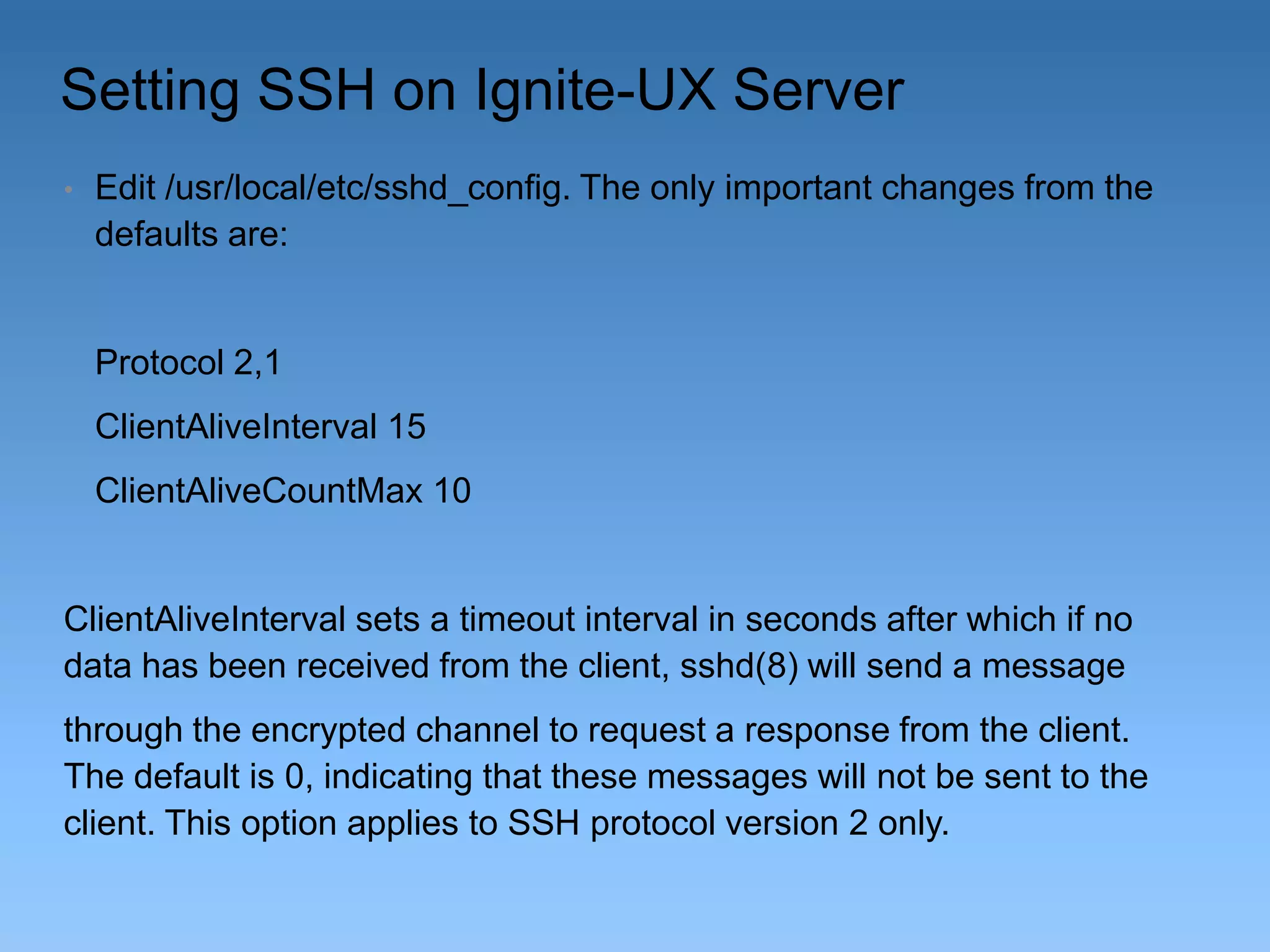 Setting SSH on Ignite-UX Server
•

Edit /usr/local/etc/sshd_config. The only important changes from the
defaults are:

Protocol 2,1
ClientAliveInterval 15

ClientAliveCountMax 10

ClientAliveInterval sets a timeout interval in seconds after which if no
data has been received from the client, sshd(8) will send a message
through the encrypted channel to request a response from the client.
The default is 0, indicating that these messages will not be sent to the
client. This option applies to SSH protocol version 2 only.

 