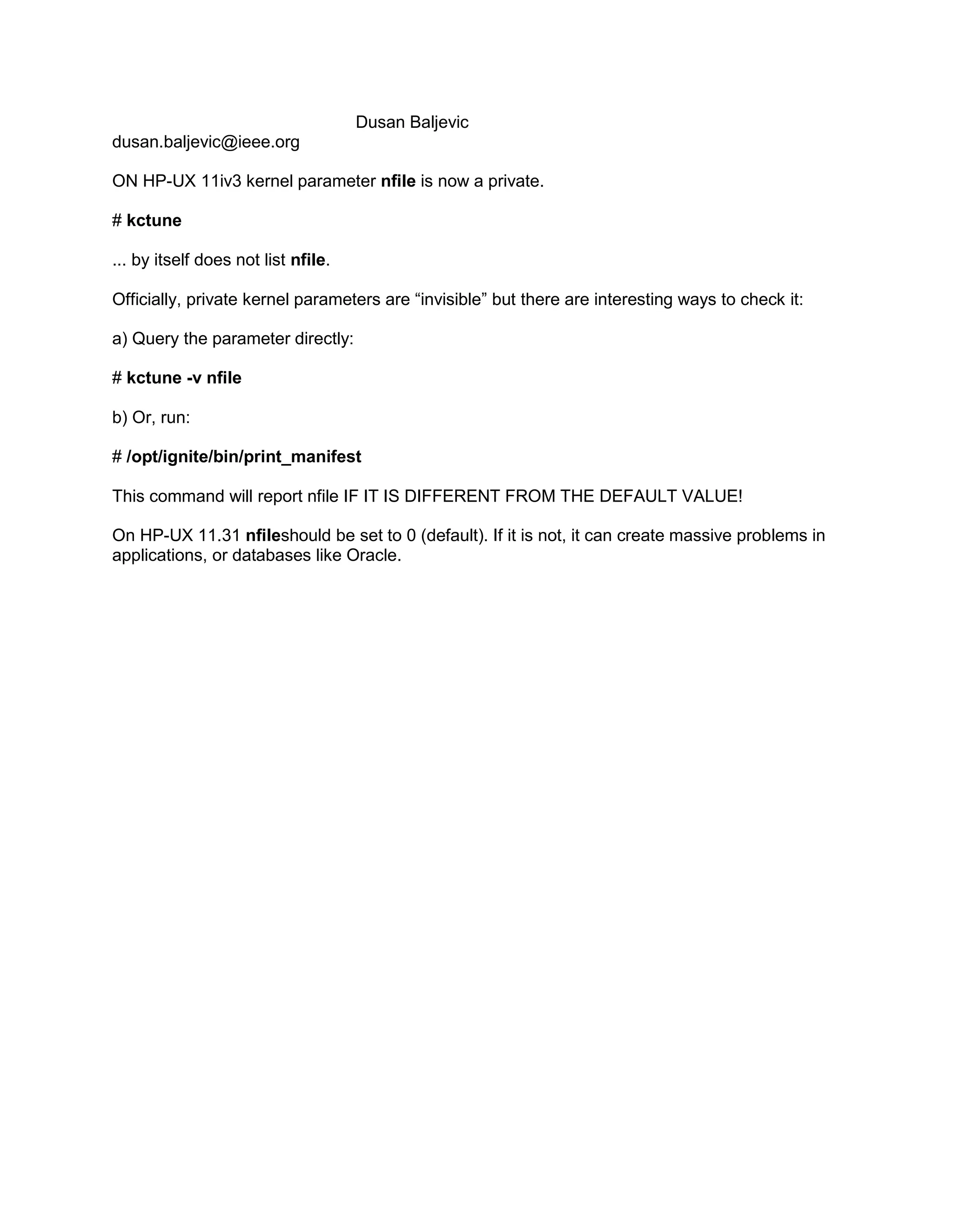 Dusan Baljevic
dusan.baljevic@ieee.org
ON HP-UX 11iv3 kernel parameter nfile is now a private.
# kctune
... by itself does not list nfile.
Officially, private kernel parameters are “invisible” but there are interesting ways to check it:
a) Query the parameter directly:
# kctune -v nfile
b) Or, run:
# /opt/ignite/bin/print_manifest
This command will report nfile IF IT IS DIFFERENT FROM THE DEFAULT VALUE!
On HP-UX 11.31 nfileshould be set to 0 (default). If it is not, it can create massive problems in
applications, or databases like Oracle.

 