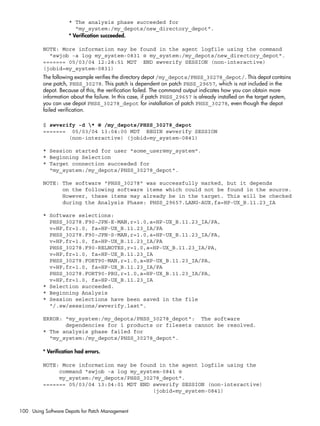 * The analysis phase succeeded for
"my_system:/my_depots/new_directory_depot".
* Verification succeeded.
NOTE: More information may be found in the agent logfile using the command
"swjob -a log my_system-0831 @ my_system:/my_depots/new_directory_depot".
======= 05/03/04 12:28:51 MDT END swverify SESSION (non-interactive)
(jobid=my_system-0831)
The following example verifies the directory depot /my_depots/PHSS_30278_depot/. This depot contains
one patch, PHSS_30278. This patch is dependent on patch PHSS_29657, which is not included in the
depot. Because of this, the verification failed. The command output indicates how you can obtain more
information about the failure. In this case, if patch PHSS_29657 is already installed on the target system,
you can use depot PHSS_30278_depot for installation of patch PHSS_30278, even though the depot
failed verification.
$ swverify -d * @ /my_depots/PHSS_30278_depot
======= 05/03/04 13:04:00 MDT BEGIN swverify SESSION
(non-interactive) (jobid=my_system-0841)
* Session started for user "some_user@my_system".
* Beginning Selection
* Target connection succeeded for
"my_system:/my_depots/PHSS_30278_depot".
NOTE: The software "PHSS_30278" was successfully marked, but it depends
on the following software items which could not be found in the source.
However, these items may already be in the target. This will be checked
during the Analysis Phase: PHSS_29657.LANG-AUX,fa=HP-UX_B.11.23_IA
* Software selections:
PHSS_30278.F90-JPN-E-MAN,r=1.0,a=HP-UX_B.11.23_IA/PA,
v=HP,fr=1.0, fa=HP-UX_B.11.23_IA/PA
PHSS_30278.F90-JPN-S-MAN,r=1.0,a=HP-UX_B.11.23_IA/PA,
v=HP,fr=1.0, fa=HP-UX_B.11.23_IA/PA
PHSS_30278.F90-RELNOTES,r=1.0,a=HP-UX_B.11.23_IA/PA,
v=HP,fr=1.0, fa=HP-UX_B.11.23_IA
PHSS_30278.FORT90-MAN,r=1.0,a=HP-UX_B.11.23_IA/PA,
v=HP,fr=1.0, fa=HP-UX_B.11.23_IA/PA
PHSS_30278.FORT90-PRG,r=1.0,a=HP-UX_B.11.23_IA/PA,
v=HP,fr=1.0, fa=HP-UX_B.11.23_IA
* Selection succeeded.
* Beginning Analysis
* Session selections have been saved in the file
"/.sw/sessions/swverify.last".
ERROR: "my_system:/my_depots/PHSS_30278_depot": The software
dependencies for 1 products or filesets cannot be resolved.
* The analysis phase failed for
"my_system:/my_depots/PHSS_30278_depot".
* Verification had errors.
NOTE: More information may be found in the agent logfile using the
command "swjob -a log my_system-0841 @
my_system:/my_depots/PHSS_30278_depot".
======= 05/03/04 13:04:01 MDT END swverify SESSION (non-interactive)
(jobid=my_system-0841)
100 Using Software Depots for Patch Management
 