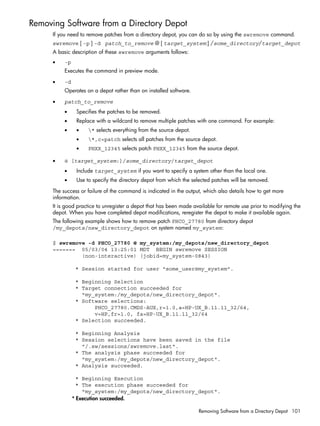 Removing Software from a Directory Depot
If you need to remove patches from a directory depot, you can do so by using the swremove command.
swremove [ -p ] -d patch_to_remove @ [ target_system:] /some_directory/target_depot
A basic description of these swremove arguments follows:
• -p
Executes the command in preview mode.
• -d
Operates on a depot rather than on installed software.
• patch_to_remove
• Specifies the patches to be removed.
• Replace with a wildcard to remove multiple patches with one command. For example:
• • * selects everything from the source depot.
• *,c=patch selects all patches from the source depot.
• PHXX_12345 selects patch PHXX_12345 from the source depot.
• @ [target_system:]/some_directory/target_depot
• Include target_system if you want to specify a system other than the local one.
• Use to specify the directory depot from which the selected patches will be removed.
The success or failure of the command is indicated in the output, which also details how to get more
information.
It is good practice to unregister a depot that has been made available for remote use prior to modifying the
depot. When you have completed depot modifications, reregister the depot to make it available again.
The following example shows how to remove patch PHCO_27780 from directory depot
/my_depots/new_directory_depot on system named my_system:
$ swremove -d PHCO_27780 @ my_system:/my_depots/new_directory_depot
======= 05/03/04 13:25:01 MDT BEGIN swremove SESSION
(non-interactive) (jobid=my_system-0843)
* Session started for user "some_user@my_system".
* Beginning Selection
* Target connection succeeded for
"my_system:/my_depots/new_directory_depot".
* Software selections:
PHCO_27780.CMDS-AUX,r=1.0,a=HP-UX_B.11.11_32/64,
v=HP,fr=1.0, fa=HP-UX_B.11.11_32/64
* Selection succeeded.
* Beginning Analysis
* Session selections have been saved in the file
"/.sw/sessions/swremove.last".
* The analysis phase succeeded for
"my_system:/my_depots/new_directory_depot".
* Analysis succeeded.
* Beginning Execution
* The execution phase succeeded for
"my_system:/my_depots/new_directory_depot".
* Execution succeeded.
Removing Software from a Directory Depot 101
 
