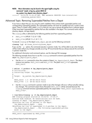 NOTE: More information may be found in the agent logfile using the
command "swjob -a log my_system-0843 @
my_system:/my_depots/new_directory_depot".
======= 05/03/04 13:25:02 MDT END swremove SESSION (non-interactive)
(jobid=my_system-0843)
Advanced Topic: Removing Superseded Patches from a Depot
If you have a depot that you are using for patch installation that contains both superseded patches and
corresponding superseding patches, the superseded patches will never be installed and are a waste of disk
space. There is a patch utility called cleanup that you can use to remove all patches from a software depot
if they have been superseded by patches that are also available in the depot. This command works only for
directory depots, not tape depots.
The cleanup utility is delivered by the following patches (and their superseding patches):
• PHCO_27779 (HP-UX 11.0, B.11.00)
• PHCO_27780 (HP-UX 11i v1, B.11.11)
To execute cleanup on the depot some_depot, you can use the following command:
cleanup [-p] -d /some_directory/some_depot
If you use the -p option, the command executes in preview mode. You will be able to see what changes
will be made without any changes actually occurring. HP recommends that you always execute the command
in preview mode first.
For additional information and command options, see the cleanup(1M) manpage.
The following example shows how to use the cleanup command to remove superseded patches from the
depot /my_depots/patch_depot.
• Use the swlist command to show the contents of depot /my_depots/patch_depot. The depot
contains two patches: PHCO_24630 and PHCO_27780. The patch PHCO_27780 supersedes
PHCO_24630.
$ swlist -l product @ /my_depots/patch_depot
# Initializing...
# Contacting target "my_system"...
#
# Target: my_system:/my_depots/patch_depot
#
PHCO_24630 1.0 HP-UX Patch Tools
PHCO_27780 1.0 HP-UX Patch Tools
• Use the cleanup command in preview mode to see what changes will occur without actually making
any changes. The command output shows that patch PHCO_24630 will be removed because the
cleanup command removes superseded patches; the output states “PHCO_24630 superseded by
PHCO_27780”.
$ /usr/sbin/cleanup -p -d /my_depots/patch_depot
### Cleanup program started at 05/04/04 07:48:27
Preview mode enabled. No modifications will be made.
Cleanup of depot '/my_depots/patch_depot'.
Obtaining the list of patches in the depot:
/my_depots/patch_depot ...done.
Obtaining the list of superseded 11.X patches in the depot:
/my_depots/patch_depot ...The following superseded patches
exist in the depot:
====================================================
PHCO_24630 superseded by PHCO_27780
102 Using Software Depots for Patch Management
 