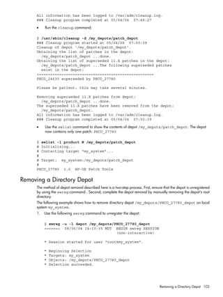All information has been logged to /var/adm/cleanup.log.
### Cleanup program completed at 05/04/04 07:48:27
• Run the cleanup command:
$ /usr/sbin/cleanup -d /my_depots/patch_depot
### Cleanup program started at 05/04/04 07:50:39
Cleanup of depot '/my_depots/patch_depot'.
Obtaining the list of patches in the depot:
/my_depots/patch_depot ...done.
Obtaining the list of superseded 11.X patches in the depot:
/my_depots/patch_depot ...The following superseded patches
exist in the depot:
====================================================
PHCO_24630 superseded by PHCO_27780
Please be patient; this may take several minutes.
Removing superseded 11.X patches from depot:
/my_depots/patch_depot ...done.
The superseded 11.X patches have been removed from the depot:
/my_depots/patch_depot.
All information has been logged to /var/adm/cleanup.log.
### Cleanup program completed at 05/04/04 07:50:39
• Use the swlist command to show the contents of depot /my_depots/patch_depot. The depot
now contains only one patch: PHCO_27780
$ swlist -l product @ /my_depots/patch_depot
# Initializing...
# Contacting target "my_system"...
#
# Target: my_system:/my_depots/patch_depot
#
PHCO_27780 1.0 HP-UX Patch Tools
Removing a Directory Depot
The method of depot removal described here is a two-step process. First, ensure that the depot is unregistered
by using the swreg command . Second, complete the depot removal by manually removing the depot's root
directory.
The following example shows how to remove directory depot /my_depots/PHCO_27780_depot on local
system my_system.
1. Use the following swreg command to unregister the depot:
$ swreg -u -l depot /my_depots/PHCO_27780_depot
======= 08/06/04 14:10:35 MDT BEGIN swreg SESSION
(non-interactive)
* Session started for user "root@my_system".
* Beginning Selection
* Targets: my_system
* Objects: /my_depots/PHCO_27780_depot
* Selection succeeded.
Removing a Directory Depot 103
 