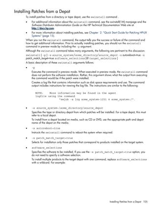 Installing Patches from a Depot
To install patches from a directory or tape depot, use the swinstall command .
• For additional information about the swinstall command, see the swinstall(1M) manpage and the
Software Distributor Administration Guide on the HP Technical Documentation Web site at
http://docs.hp.com.
• For more information about installing patches, see Chapter 2: “Quick Start Guide for Patching HP-UX
Systems” (page 15).
When you run the swinstall command, the output tells you the success or failure of the command and
how to get additional information. Prior to actually installing patches, you should run the swinstall
command in preview mode by including the -p argument.
Although the swinstall command takes many arguments, the following are pertinent to this discussion:
swinstall [ -p ] -s source_system:/some_directory/source_depot -x autoreboot=true -x
patch_match_target=true software_selections [@ target_selections ]
A basic description of these swinstall arguments follows:
• -p
Executes the command in preview mode. When executed in preview mode, the swinstall command
does not perform the software installation. Rather, this argument shows what the output from executing
the command would be if the patch were installed.
Creates a log file that contains information such as disk space requirements and use. The command
output includes instructions for viewing the log file. The instructions are similar to the following:
NOTE: More information may be found in the agent
logfile using the command
"swjob -a log some_system-1251 @ some_system:/".
• -s source_system:/some_directory/source_depot
Specifies the tape or directory depot from which patches will be installed. For a tape depot, this must
refer to a local depot.
To install from a depot located on media, such as CD or DVD, use the appropriate path and depot
name of the depot on the media.
• -x autoreboot=true
Instructs the swinstall command to reboot the system when required.
• -x patch_match_target=true
Selects for installation only those patches that correspond to products installed on the target system.
• software_selections
Specifies the software to be installed. If you use the -x patch_match_target=true option, you
do not need to specify a software selection.
To install multiple products to the target depot with one command, replace software_selections
with a wildcard. For example:
Installing Patches from a Depot 105
 