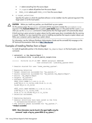 • * selects everything from the source depot.
• *,c=patch selects all patches from the source depot.
• PHXX_12345 selects patch PHXX_12345 from the source depot.
• @ target_selections
Specifies the system on which the specified software is to be installed. Use this optional argument if the
target system is not the local system.
CAUTION Before you install any patches, you should back up your system.
On the previous page, the swinstall command with the arguments includes the autoreboot=true
argument. If the Automatic Reboot field of a patch's patch details page or in the patch text file is set to true
when you use the swinstall command to install patches then the target system will automatically reboot.
A brief warning is given just prior to system reboot, but the system goes down immediately after the warning
is issued. Therefore, it is very important that, prior to installing any patches that require a system reboot, you
follow your company's policy regarding a system reboot.
For information, see the Software Distributor Administration Guide and the swinstall(1M) manpage on the
HP Technical Documentation Web site at http://docs.hp.com.
Examples of Installing Patches from a Depot
To install all applicable patches in the directory depot /my_depots/depot on the local system, use this
command:.
$ swinstall -s /my_depots/depot 
-x autoreboot=true -x patch_match_target=true
======= 05/03/04 14:07:16 MDT BEGIN swinstall SESSION
(non-interactive) (jobid=my_system-0856)
* Session started for user "some_user@my_system".
* Beginning Selection
* Target connection succeeded for "my_system:/".
* Source connection succeeded for "my_system:/my_depots/depot".
* Source: /my_depots/depot
* Targets: my_system:/
* Software selections:
PHSS_30501.AGRM,l=/,r=B.11.11.22,
a=HP-UX_B.11.11_32/64,v=HP,fr=B.11.11.22,
fa=HP-UX_B.11.11_32/64
...
PHSS_30501.XEXT-RECORD,l=/,r=B.11.11.22,
a=HP-UX_B.11.11_32/64,v=HP,
fr=B.11.11.22,fa=HP-UX_B.11.11_32/64
* Selection succeeded.
* Beginning Analysis
* Session selections have been saved in the file
"/.sw/sessions/swinstall.last".
* The analysis phase succeeded for "my_system:/".
* Analysis succeeded.
NOTE: More information may be found in the agent logfile using the
command "swjob -a log my_system-0856 @ my_system:/".
106 Using Software Depots for Patch Management
 