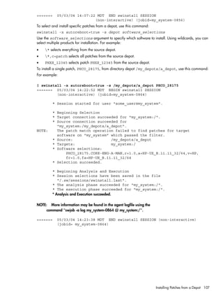 ======= 05/03/04 14:07:22 MDT END swinstall SESSION
(non-interactive) (jobid=my_system-0856)
To select and install specific patches from a depot, use this command:
swinstall -x autoreboot=true -s depot software_selections
Use the software_selections argument to specify which software to install. Using wildcards, you can
select multiple products for installation. For example:
• * selects everything from the source depot.
• *,c=patch selects all patches from the source depot.
• PHXX_12345 selects patch PHXX_12345 from the source depot.
To install a single patch, PHCO_28175, from directory depot /my_depots/a_depot, use this command:
For example:
$ swinstall -x autoreboot=true -s /my_depots/a_depot PHCO_28175
======= 05/03/04 14:22:52 MDT BEGIN swinstall SESSION
(non-interactive) (jobid=my_system-0864)
* Session started for user "some_user@my_system".
* Beginning Selection
* Target connection succeeded for "my_system:/".
* Source connection succeeded for
"my_system:/my_depots/a_depot".
NOTE: The patch match operation failed to find patches for target
software on "my_system" which passed the filter.
* Source: /my_depots/a_depot
* Targets: my_system:/
* Software selections:
PHCO_28175.CORE-ENG-A-MAN,r=1.0,a=HP-UX_B.11.11_32/64,v=HP,
fr=1.0,fa=HP-UX_B.11.11_32/64
* Selection succeeded.
* Beginning Analysis and Execution
* Session selections have been saved in the file
"/.sw/sessions/swinstall.last".
* The analysis phase succeeded for "my_system:/".
* The execution phase succeeded for "my_system:/".
* Analysis and Execution succeeded.
NOTE: More information may be found in the agent logfile using the
command "swjob -a log my_system-0864 @ my_system:/".
======= 05/03/04 14:23:38 MDT END swinstall SESSION (non-interactive)
(jobid= my_system-0864)
Installing Patches from a Depot 107
 