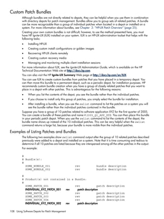 Custom Patch Bundles
Although bundles are not directly related to depots, they can be helpful when you use them in combination
with directory depots for patch management. Bundles allow you to group sets of related patches. A bundle
can be more recognizable than a group of individual patches when located in a depot or installed on a
system. For more information about bundles, see Chapter 3: “HP-UX Patch Overview” (page 25).
Creating your own custom bundles is not difficult; however, to use the method presented here, you must
have HP Ignite-UX (IUX) installed on your system. IUX is an HP-UX administration toolset that helps with the
following tasks:
• Installing HP-UX
• Creating custom install configurations or golden images
• Recovering HP-UX clients remotely
• Creating custom recovery media
• Managing and monitoring multiple client installation sessions
For more information about IUX, see the Ignite-UX Administration Guide, which is available on the HP
Technical Documentation Web site at http://docs.hp.com.
You can also visit the HP Ignite-UX Summary Web page at http://docs.hp.com/en/IUX.
You can use IUX to create custom bundles from patches that you have placed in a temporary depot. You
can then move this bundle to a permanent depot, such as a periodic depot, for installation purposes. HP
recommends custom bundle creation when you have a group of closely related patches that you want to
place in a depot with other patches. This is advantageous for the following reasons:
• When you list the contents of the depot, you see the bundle rather than the individual patches.
• If you choose to install only this group of patches, you simply select the bundle for installation.
• After installing a bundle, when you use the swlist command to list the patches on a system you will
see the bundle rather than the individual patches contained in the bundle.
Suppose you have a group of 10 patches related to software application XYZ for the first quarter of 2005.
You can create a bundle of these patches and name it 2005_Q1_APP_XYZ. You can then place this bundle
in your periodic patch depot. When you use the swlist command to list the contents of the depot, the
bundle name shows up instead of the 10 individual patches. This can be very helpful when the swlist
command returns a large list, because your bundle is more visible than the individual patches.
Examples of Listing Patches and Bundles
The following two examples show swlist command output after the group of 10 related patches described
previously were added to a depot and installed on a system. Note that it is time consuming and tedious to
determine if all 10 patches are listed because they are interspersed among all the other patches in the output.
For example:
#
# Bundle(s):
#
SOME_BUNDLE_001 rev bundle description
SOME_BUNDLE_002 rev bundle description
#
# Product(s) not contained in a Bundle:
#
SOME_PATCH_001 rev patch description
INDIVIDUAL_XYZ_PATCH_001 rev patch description
SOME_PATCH_002 rev patch description
SOME_PATCH_003 rev patch description
SOME_PATCH_004 rev patch description
INDIVIDUAL_XYZ_PATCH_002 rev patch description
108 Using Software Depots for Patch Management
 