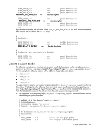 ...
SOME_PATCH_067 rev patch description
SOME_PATCH_068 rev patch description
SOME_PATCH_069 rev patch description
INDIVIDUAL_XYZ_PATCH_010 rev patch description
...
SOME_PATCH_134 rev patch description
INDIVIDUAL_XYZ_PATCH_015 rev patch description
SOME_PATCH_135 rev patch description
SOME_PATCH_136 rev patch description
...
If you bundle the patches into a bundle called 2005_Q1_APP_XYZ_BUNDLE, it is much easier to determine
if the patches are included in the swlist output.
#
# Bundle(s):
#
SOME_BUNDLE_001 rev bundle description
SOME_BUNDLE_002 rev bundle description
2005_Q1_APP_X_BUNDLE rev bundle description
#
# Product(s) not contained in a Bundle:
#
SOME_PATCH_001 rev patch description
SOME_PATCH_002 rev patch description
...
Creating a Custom Bundle
The following example shows how to create a custom bundle. Before you do so, for example, perform an
assessment to determine which patches to add to the periodic patch depot /my_depots/periodic_depot/.
For this example, the following patches will be added to the periodic patch depot:
• PHCO_24587
• PHCO_25130
• PHCO_28175
• PHCO_28830
Next, download the patches and create a temporary depot (/my_depots/temporary_depot/) containing
the patches. Finally, perform the following steps to create a custom bundle containing these patches, and
copy the bundle to a periodic patch depot. The name of the new bundle is PATCH_ASSESSMENT_05042005.
Note that 05042005 represents the date on which the patch assessment was performed.
1. List the patches in the temporary depot /my_depots/temporary_depot/, which contains the patches
identified by the patch assessment.
$ swlist -d @ /my_depots/temporary_depot/
# Initializing...
# Contacting target "my_system"...
# Target: my_system:/my_depots/temporary_depot/
#
# No Bundle(s) on my_system:/my_depots/temporary_depot/
# Product(s):
#
PHCO_24587 1.0 psrset(1M) man page patch
PHCO_25130 1.0 vPar manpage cumulative patch
Custom Patch Bundles 109
 