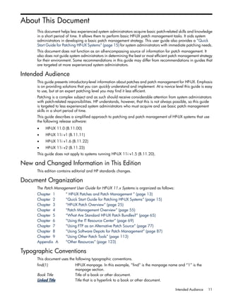 About This Document
This document helps less experienced system administrators acquire basic patch-related skills and knowledge
in a short period of time. It allows them to perform basic HP-UX patch management tasks. It aids system
administrators in developing a basic patch management strategy. This user guide also provides a “Quick
Start Guide for Patching HP-UX Systems” (page 15) for system administrators with immediate patching needs.
This document does not function as an all-encompassing source of information for patch management. It
also does not guide system administrators in determining the best or most efficient patch management strategy
for their environment. Some recommendations in this guide may differ from recommendations in guides that
are targeted at more experienced system administrators.
Intended Audience
This guide presents introductory-level information about patches and patch management for HP-UX. Emphasis
is on providing solutions that you can quickly understand and implement. At a novice level this guide is easy
to use, but at an expert patching level you may find it less efficient.
Patching is a complex subject and as such should receive considerable attention from system administrators
with patch-related responsibilities. HP understands, however, that this is not always possible, so this guide
is targeted to less experienced system administrators who must acquire and use basic patch management
skills in a short period of time.
This guide describes a simplified approach to patching and patch management of HP-UX systems that use
the following release software:
• HP-UX 11.0 (B.11.00)
• HP-UX 11i v1 (B.11.11)
• HP-UX 11i v1.6 (B.11.22)
• HP-UX 11i v2 (B.11.23)
This guide does not apply to systems running HP-UX 11i v1.5 (B.11.20).
New and Changed Information in This Edition
This edition contains editorial and HP standards changes.
Document Organization
The Patch Management User Guide for HP-UX 11.x Systems is organized as follows:
Chapter 1 “ HP-UX Patches and Patch Management ” (page 13)
Chapter 2 “Quick Start Guide for Patching HP-UX Systems” (page 15)
Chapter 3 “HP-UX Patch Overview” (page 25)
Chapter 4 “Patch Management Overview” (page 55)
Chapter 5 “What Are Standard HP-UX Patch Bundles?” (page 65)
Chapter 6 “Using the IT Resource Center” (page 69)
Chapter 7 “Using FTP as an Alternative Patch Source” (page 77)
Chapter 8 “Using Software Depots for Patch Management” (page 87)
Chapter 9 “Using Other Patch Tools” (page 113)
Appendix A “Other Resources” (page 123)
Typographic Conventions
This document uses the following typographic conventions.
find(1) HP-UX manpage. In this example, “find” is the manpage name and “1” is the
manpage section.
Book Title Title of a book or other document.
Linked Title Title that is a hyperlink to a book or other document.
Intended Audience 11
 