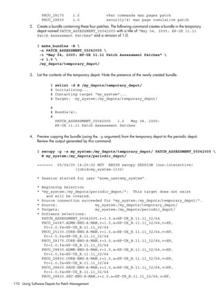 PHCO_28175 1.0 vPar commands man pages patch
PHCO_28830 1.0 security(4) man page cumulative patch
2. Create a bundle containing these four patches. The following command creates a bundle in the temporary
depot named PATCH_ASSESSMENT_05042005 with a title of “May 04, 2005: HP-UX 11.11
Patch Assessment Patches” and a revision of 1.0.
$ make_bundles -B 
-n PATCH_ASSESSMENT_05042005 
-t "May 04, 2005: HP-UX 11.11 Patch Assessment Patches" 
-r 1.0 
/my_depots/temporary_depot/
3. List the contents of the temporary depot. Note the presence of the newly created bundle.
$ swlist -d @ /my_depots/temporary_depot/
# Initializing...
# Contacting target "my_system"...
# Target: my_system:/my_depots/temporary_depot/
#
# Bundle(s):
#
PATCH_ASSESSMENT_05042005 1.0 May 04, 2005:
HP-UX 11.11 Patch Assessment Patches
4. Preview copying the bundle (using the -p argument) from the temporary depot to the periodic depot.
Review the output generated by this command.
$ swcopy -p -s my_system:/my_depots/temporary_depot/ PATCH_ASSESSMENT_05042005 
@ my_system:/my_depots/periodic_depot/
======= 05/04/05 14:25:00 MDT BEGIN swcopy SESSION (non-interactive)
(jobid=my_system-1132)
* Session started for user "some_user@my_system".
* Beginning Selection
* "my_system:/my_depots/periodic_depot/": This target does not exist
and will be created.
* Source connection succeeded for "my_system:/my_depots/temporary_depot/".
* Source: my_system:/my_depots/temporary_depot/
* Targets: my_system:/my_depots/periodic_depot/
* Software selections:
PATCH_ASSESSMENT_05042005,r=1.0,a=HP-UX_B.11.11_32/64
PHCO_24587.ADMN-ENG-A-MAN,r=1.0,a=HP-UX_B.11.11_32/64,v=HP,
fr=1.0,fa=HP-UX_B.11.11_32/64
PHCO_25130.CORE-ENG-A-MAN,r=1.0,a=HP-UX_B.11.11_32/64,v=HP,
fr=1.0,fa=HP-UX_B.11.11_32/64
PHCO_28175.CORE-ENG-A-MAN,r=1.0,a=HP-UX_B.11.11_32/64,v=HP,
fr=1.0,fa=HP-UX_B.11.11_32/64
PHCO_28830.ADMN-ENG-A-MAN,r=1.0,a=HP-UX_B.11.11_32/64,v=HP,
fr=1.0,fa=HP-UX_B.11.11_32/64
PHCO_28830.CORE-ENG-A-MAN,r=1.0,a=HP-UX_B.11.11_32/64,v=HP,
fr=1.0,fa=HP-UX_B.11.11_32/64
PHCO_28830.PAUX-ENG-A-MAN,r=1.0,a=HP-UX_B.11.11_32/64,v=HP,
fr=1.0,fa=HP-UX_B.11.11_32/64
PHCO_28830.SEC-ENG-A-MAN,r=1.0,a=HP-UX_B.11.11_32/64,v=HP,
110 Using Software Depots for Patch Management
 