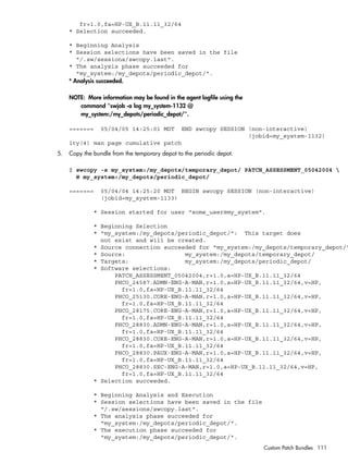 fr=1.0,fa=HP-UX_B.11.11_32/64
* Selection succeeded.
* Beginning Analysis
* Session selections have been saved in the file
"/.sw/sessions/swcopy.last".
* The analysis phase succeeded for
"my_system:/my_depots/periodic_depot/".
* Analysis succeeded.
NOTE: More information may be found in the agent logfile using the
command "swjob -a log my_system-1132 @
my_system:/my_depots/periodic_depot/".
======= 05/04/05 14:25:01 MDT END swcopy SESSION (non-interactive)
(jobid=my_system-1132)
ity(4) man page cumulative patch
5. Copy the bundle from the temporary depot to the periodic depot.
$ swcopy -s my_system:/my_depots/temporary_depot/ PATCH_ASSESSMENT_05042004 
@ my_system:/my_depots/periodic_depot/
======= 05/04/04 14:25:20 MDT BEGIN swcopy SESSION (non-interactive)
(jobid=my_system-1133)
* Session started for user "some_user@my_system".
* Beginning Selection
* "my_system:/my_depots/periodic_depot/": This target does
not exist and will be created.
* Source connection succeeded for "my_system:/my_depots/temporary_depot/"
* Source: my_system:/my_depots/temporary_depot/
* Targets: my_system:/my_depots/periodic_depot/
* Software selections:
PATCH_ASSESSMENT_05042004,r=1.0,a=HP-UX_B.11.11_32/64
PHCO_24587.ADMN-ENG-A-MAN,r=1.0,a=HP-UX_B.11.11_32/64,v=HP,
fr=1.0,fa=HP-UX_B.11.11_32/64
PHCO_25130.CORE-ENG-A-MAN,r=1.0,a=HP-UX_B.11.11_32/64,v=HP,
fr=1.0,fa=HP-UX_B.11.11_32/64
PHCO_28175.CORE-ENG-A-MAN,r=1.0,a=HP-UX_B.11.11_32/64,v=HP,
fr=1.0,fa=HP-UX_B.11.11_32/64
PHCO_28830.ADMN-ENG-A-MAN,r=1.0,a=HP-UX_B.11.11_32/64,v=HP,
fr=1.0,fa=HP-UX_B.11.11_32/64
PHCO_28830.CORE-ENG-A-MAN,r=1.0,a=HP-UX_B.11.11_32/64,v=HP,
fr=1.0,fa=HP-UX_B.11.11_32/64
PHCO_28830.PAUX-ENG-A-MAN,r=1.0,a=HP-UX_B.11.11_32/64,v=HP,
fr=1.0,fa=HP-UX_B.11.11_32/64
PHCO_28830.SEC-ENG-A-MAN,r=1.0,a=HP-UX_B.11.11_32/64,v=HP,
fr=1.0,fa=HP-UX_B.11.11_32/64
* Selection succeeded.
* Beginning Analysis and Execution
* Session selections have been saved in the file
"/.sw/sessions/swcopy.last".
* The analysis phase succeeded for
"my_system:/my_depots/periodic_depot/".
* The execution phase succeeded for
"my_system:/my_depots/periodic_depot/".
Custom Patch Bundles 111
 