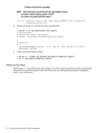 * Analysis and Execution succeeded.
NOTE: More information may be found in the agent logfile using the
command "swjob -a log my_system-1133 @
my_system:/my_depots/periodic_depot/".
======= 05/04/04 14:25:22 MDT END swcopy SESSION (non-interactive)
(jobid=my_system-1133)
6. The periodic depot now contains the newly created bundle.
$ swlist -d @ /my_depots/periodic_depot/
# Initializing...
# Contacting target "my_system"...
# Target: my_system:/my_depots/periodic_depot/
#
# Bundle(s):
#
PATCH_ASSESSMENT_05042004 1.0 May 04, 2004: HP-UX 11.11 Patch
Assessment Patches
7. Finally, remove the temporary depot.
$ swreg –u -l depot my_system:/my_depots/temporary_depot/
$ rm -r /my_depots/temporary_depot/
Where to Go Next
Read Chapter 9: “Using Other Patch Tools” (page 113), which contains instructions on how to use the Patch
Assessment Tool and Security Patch Check Tool. These tools can make patching and patch management
easier in your environment.
112 Using Software Depots for Patch Management
 