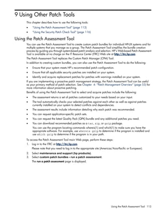 9 Using Other Patch Tools
This chapter describes how to use the following tools:
• “Using the Patch Assessment Tool” (page 113)
• “Using the Security Patch Check Tool” (page 116)
Using the Patch Assessment Tool
You can use the Patch Assessment Tool to create custom patch bundles for individual HP-UX systems and for
multiple systems that you manage as a group. The Patch Assessment Tool simplifies the bundle creation
process by guiding you through system-based patch analysis and selection. HP's Web-based Patch Assessment
Tool is available at no charge on the IT Resource Center (ITRC) Web site at http://itrc.hp.com.
The Patch Assessment Tool replaces the Custom Patch Manager (CPM) Tool.
In addition to creating custom bundles, you can also use the Patch Assessment Tool to do the following:
• Ensure that your system meets HP's recommended patch configuration.
• Ensure that all applicable security patches are installed on your system.
• Identify and acquire replacement patches for patches with warnings installed on your system.
If you are implementing a proactive patch management strategy, the Patch Assessment Tool can be useful
as your primary method of patch selection. See Chapter 4: “Patch Management Overview” (page 55) for
more information about proactive patching.
Benefits of using the Patch Assessment Tool to select and acquire patches include the following:
• The assessment returns a set of patches customized to your needs based on your input.
• The tool automatically checks your selected patches against each other as well as against patches
currently installed on your system to detect conflicts and dependencies.
• The assessment results include information detailing why each patch was recommended.
• You can request application-specific patch sets.
• You can request the latest Quality Pack (QPK) bundle and any additional patches you need.
• You can download recommended patches as a tar, zip, or gzip package.
You can use the program locating commands whereis(1) and which(1) to make sure you have the
appropriate software. For example, use whereis gzip to determine if the program is installed and
use which gzip to determine if the program is in your path.
To access the Patch Assessment Tool main Web page, perform these steps:
1. Log in to the ITRC at http://itrc.hp.com.
Please note that you need to log in to the appropriate site (Americas/Asia-Pacific or European).
2. Select maintenance and support (hp products).
3. Select custom patch bundles - run a patch assessment.
The run a patch assessment page is displayed.
Using the Patch Assessment Tool 113
 