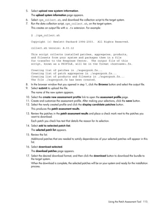 5. Select upload new system information.
The upload system information page appears.
6. Select cpm_collect.sh, and download the collection script to the target system.
7. Run the data collection script, cpm_collect.sh, on the target system.
This creates an output file with a .fs extension. For example:
$ ./cpm_collect.sh
Copyright (c) Hewlett-Packard 1994-2003. All Rights Reserved.
collect.sh version: A.03.12
This script collects installed patches, aggregates, products,
and filesets from your system and packages them in a file
for transfer to the Response Center. The output file of this
script, known as a PSIFILE, will be in the format <hostname>.fs.
Creating list of patches in ./superpook.fs...
Creating list of patch aggregates in ./superpook.fs...
Creating list of products and filesets in ./superpook.fs...
The file ./superpook.fs has been created.
8. In the browser window that you opened in step 1, click the Browse button and select the output file.
9. Select submit to upload the file.
The name of the new system appears.
10. Select the create new assessment profile link to open the assessment profile page.
11. Create and customize the assessment profile. After making your selections, click the save button.
12. Select the newly created profile and click the display candidate patches button.
This produces the patch assessment results.
13. Review the patches in the patch assessment results and place a check mark next to the patches you
want to download.
Each patch you check has text that details the reason for its selection.
14. Select add to selected patch list.
The selected patch list appears.
15. Review the list.
Additional patches that are needed to satisfy dependencies of your selected patches will appear in this
list.
16. Select download selected.
The download patches page appears.
17. Select the desired download format, and then click the download button to download the bundle to
the target system.
When the download is complete, the selected patches will be on your system and ready for the installation
process.
Using the Patch Assessment Tool 115
 