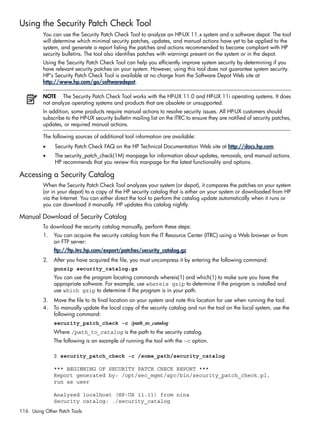 Using the Security Patch Check Tool
You can use the Security Patch Check Tool to analyze an HP-UX 11.x system and a software depot. The tool
will determine which minimal security patches, updates, and manual actions have yet to be applied to the
system, and generate a report listing the patches and actions recommended to become compliant with HP
security bulletins. The tool also identifies patches with warnings present on the system or in the depot.
Using the Security Patch Check Tool can help you efficiently improve system security by determining if you
have relevant security patches on your system. However, using this tool does not guarantee system security.
HP's Security Patch Check Tool is available at no charge from the Software Depot Web site at
http://www.hp.com/go/softwaredepot.
NOTE The Security Patch Check Tool works with the HP-UX 11.0 and HP-UX 11i operating systems. It does
not analyze operating systems and products that are obsolete or unsupported.
In addition, some products require manual actions to resolve security issues. All HP-UX customers should
subscribe to the HP-UX security bulletin mailing list on the ITRC to ensure they are notified of security patches,
updates, or required manual actions.
The following sources of additional tool information are available:
• Security Patch Check FAQ on the HP Technical Documentation Web site at http://docs.hp.com.
• The security_patch_check(1M) manpage for information about updates, removals, and manual actions.
HP recommends that you review this manpage for the latest functionality and options.
Accessing a Security Catalog
When the Security Patch Check Tool analyzes your system (or depot), it compares the patches on your system
(or in your depot) to a copy of the HP security catalog that is either on your system or downloaded from HP
via the Internet. You can either direct the tool to perform the catalog update automatically when it runs or
you can download it manually. HP updates this catalog nightly.
Manual Download of Security Catalog
To download the security catalog manually, perform these steps:
1. You can acquire the security catalog from the IT Resource Center (ITRC) using a Web browser or from
an FTP server:
ftp://ftp.itrc.hp.com/export/patches/security_catalog.gz
2. After you have acquired the file, you must uncompress it by entering the following command:
gunzip security_catalog.gz
You can use the program locating commands whereis(1) and which(1) to make sure you have the
appropriate software. For example, use whereis gzip to determine if the program is installed and
use which gzip to determine if the program is in your path.
3. Move the file to its final location on your system and note this location for use when running the tool.
4. To manually update the local copy of the security catalog and run the tool on the local system, use the
following command:
security_patch_check -c /path_to_catalog
Where /path_to_catalog is the path to the security catalog.
The following is an example of running the tool with the –c option.
$ security_patch_check -c /some_path/security_catalog
*** BEGINNING OF SECURITY PATCH CHECK REPORT ***
Report generated by: /opt/sec_mgmt/spc/bin/security_patch_check.pl,
run as user
Analyzed localhost (HP-UX 11.11) from nina
Security catalog: ./security_catalog
116 Using Other Patch Tools
 