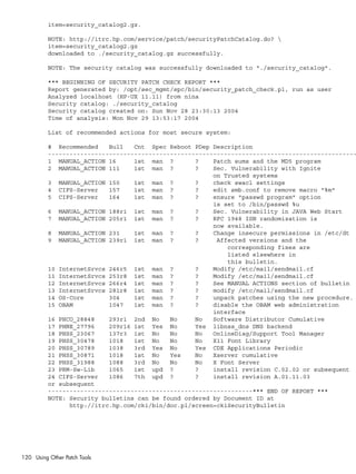 item=security_catalog2.gz.
NOTE: http://itrc.hp.com/service/patch/securityPatchCatalog.do? 
item=security_catalog2.gz
downloaded to ./security_catalog.gz successfully.
NOTE: The security catalog was successfully downloaded to "./security_catalog".
*** BEGINNING OF SECURITY PATCH CHECK REPORT ***
Report generated by: /opt/sec_mgmt/spc/bin/security_patch_check.pl, run as user
Analyzed localhost (HP-UX 11.11) from nina
Security catalog: ./security_catalog
Security catalog created on: Sun Nov 28 23:30:13 2004
Time of analysis: Mon Nov 29 13:53:17 2004
List of recommended actions for most secure system:
# Recommended Bull Cnt Spec Reboot PDep Description
--------------------------------------------------------------------------------------
1 MANUAL_ACTION 16 1st man ? ? Patch sums and the MD5 program
2 MANUAL_ACTION 111 1st man ? ? Sec. Vulnerability with Ignite
on Trusted systems
3 MANUAL_ACTION 150 1st man ? ? check swacl settings
4 CIFS-Server 157 1st man ? ? edit smb.conf to remove macro "%m"
5 CIFS-Server 164 1st man ? ? ensure "passwd program" option
is set to /bin/passwd %u
6 MANUAL_ACTION 188r1 1st man ? ? Sec. Vulnerability in JAVA Web Start
7 MANUAL_ACTION 205r1 1st man ? ? RFC 1948 ISN randomization is
now available.
8 MANUAL_ACTION 231 1st man ? ? Change insecure permissions in /etc/dt
9 MANUAL_ACTION 239r1 1st man ? ? Affected versions and the
corresponding fixes are
listed elsewhere in
this bulletin.
10 InternetSrvcs 246r5 1st man ? ? Modify /etc/mail/sendmail.cf
11 InternetSrvcs 253r8 1st man ? ? Modify /etc/mail/sendmail.cf
12 InternetSrvcs 266r4 1st man ? ? See MANUAL ACTIONS section of bulletin
13 InternetSrvcs 281r8 1st man ? ? modify /etc/mail/sendmail.cf
14 OS-Core 304 1st man ? ? unpack patches using the new procedure.
15 OBAM 1047 1st man ? ? disable the OBAM web administration
interface
16 PHCO_28848 293r1 2nd No No No Software Distributor Cumulative
17 PHNE_27796 209r16 1st Yes No Yes libnss_dns DNS backend
18 PHSS_23067 137r3 1st No No No OnlineDiag/Support Tool Manager
19 PHSS_30478 1018 1st No No No X11 Font Library
20 PHSS_30789 1038 3rd Yes No Yes CDE Applications Periodic
21 PHSS_30871 1018 1st No Yes No Xserver cumulative
22 PHSS_31988 1088 3rd No No No X Font Server
23 PRM-Sw-Lib 1065 1st upd ? ? install revision C.02.02 or subsequent
24 CIFS-Server 1086 7th upd ? ? install revision A.01.11.03
or subsequent
---------------------------------------------------------*** END OF REPORT ***
NOTE: Security bulletins can be found ordered by Document ID at
http://itrc.hp.com/cki/bin/doc.pl/screen=ckiSecurityBulletin
120 Using Other Patch Tools
 