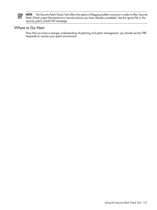 NOTE The Security Patch Check Tool offers the option of flagging bulletin revisions in order to filter Security
Patch Check output that pertains to manual actions you have already completed. See the ignore file in the
security_patch_check(1M) manpage.
Where to Go Next
Now that you have a stronger understanding of patching and patch management, you should use the ITRC
frequently to monitor your patch environment.
Using the Security Patch Check Tool 121
 