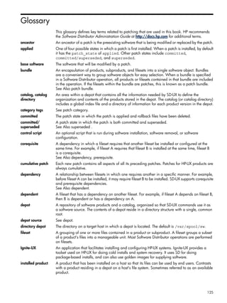 Glossary
This glossary defines key terms related to patching that are used in this book. HP recommends
the Software Distributor Administration Guide at http://docs.hp.com for additional terms.
ancestor An ancestor of a patch is the preexisting software that is being modified or replaced by the patch.
applied One of four possible states in which a patch is first installed. When a patch is installed, by default
it has the patch_state of applied. Other patch states include committed,
committed/superseded, and superseded.
base software The software that will be modified by a patch.
bundle An encapsulation of products, subproducts, and filesets into a single software object. Bundles
are a convenient way to group software objects for easy selection. When a bundle is specified
in a Software Distributor operation, all products or filesets contained in that bundle are included
in the operation. If the filesets within the bundle are patches, this is known as a patch bundle.
See Also patch bundle.
catalog, catalog
directory
An area within a depot that contains all the information needed by SD-UX to define the
organization and contents of the products stored in the depot. The catalog (or catalog directory)
includes a global index file and a directory of information for each product version in the depot.
category tags See patch category.
committed The patch state in which the patch is applied and rollback files have been deleted.
committed/
superseded
A patch state in which the patch is both committed and superseded.
See Also superseded .
control script An optional script that is run during software installation, software removal, or software
configuration.
corequisite A dependency in which a fileset requires that another fileset be installed or configured at the
same time. For example, if fileset A requires that fileset B is installed at the same time, fileset B
is a corequisite.
See Also dependency, prerequisite.
cumulative patch Each new patch contains all aspects of all its preceding patches. Patches for HP-UX products are
always cumulative.
dependency A relationship between filesets in which one requires another in a specific manner. For example,
before fileset A can be installed, it may require fileset B to be installed. SD-UX supports corequisite
and prerequisite dependencies.
See Also dependent.
dependent A fileset that has a dependency on another fileset. For example, if fileset A depends on fileset B,
then B is dependent or has a dependency on A.
depot A repository of software products and a catalog, organized so that SD-UX commands use it as
a software source. The contents of a depot reside in a directory structure with a single, common
root.
depot source See depot.
directory depot The directory on a target host in which a depot is located. The default is /var/spool/sw.
fileset A grouping of one or more files contained in a product or subproduct. A fileset groups a subset
of a product's files into a manageable unit. Most Software Distributor operations are performed
on filesets.
Ignite-UX An application that facilitates installing and configuring HP-UX systems. Ignite-UX provides a
toolset used on HP-UX for doing cold installs and system recovery. It uses SD for doing
package-based installs, and can also use golden images for supplying software.
installed product A product that has been installed on a host so that its files can be used by end users. Contrasts
with a product residing in a depot on a host's file system. Sometimes referred to as an available
product.
125
 