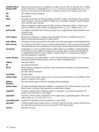 Installed Products
Database (IPD)
Describes the products that are installed on any given host (or within an alternate root). Installed
product information is created by the swinstall command, and managed by the swmodify
command. The contents of an IPD reside in a directory structure with a single common root.
IPD See Installed Products Database.
IUX See Ignite-UX.
object The pieces of software that SD-UX packages, distributes, installs, and manages. There are three
classes of objects: software (installed on target roots or available in depots), containers (depot,
roots, alternate roots), and jobs.
patch Software designed to update specific bundles, products, subproducts, filesets, or files on your
system. By definition, patch software is packaged with the is_patch attribute set to true.
patch bundle Is a collection of patches that have been grouped into a single software object (bundle) to meet
a specific need.
See Also bundle.
patch category Patches have categories, or category tags, associated with them to simplify the process of
determining the general purpose of a specific patch.
patch rollback The process of removing a patch from the system and restoring the system to the prepatched state.
patch warning Is a notification that a patch causes or exposes adverse behavior. Patch warnings provide specific
information about this incorrect behavior, as well as other important details and recommendations.
prerequisite A dependency in which one fileset requires another fileset to be installed or configured before
the first fileset can be installed or configured. For example, fileset A might require that fileset B
is installed before fileset A can be installed. Therefore, fileset B is a prerequisite for fileset A.
See Also dependency, corequisite.
product directory The root directory of a product object, in which most of its files are contained. You can change
(relocate) the default product directory when you install a locatable product.
rollback See patch rollback.
SD See Software Distributor.
SD-UX HP-UX software management commands. These commands are referred to as SD-UX (Software
Distributor-HP-UX).
See Also Software Distributor.
serial depot See tape depot.
software depot An SD format structure that contains one or more software products that can be installed on other
systems or copied to other depots.
Software
Distributor
The native toolset used on HP-UX for managing software packages.
software object The objects packaged, distributed, installed, or managed by SD. A software object can be a file,
fileset, bundle, or product. Most operations are performed on filesets.
subproduct A subset or partitioning of a software product. A subproduct is an optional component of a
product and contains one or more filesets.
superseded The state in which a patch is applied but is then replaced by a superseding patch. Other patch
states include applied and committed.
superseding patch A patch that supersedes all previous patches to a given fileset.
tape depot A software depot stored in tape archive (tar) format. Within the archive, directory and file entries
are organized using the same structure as any other SD-UX format depot.
warning See patch warning.
126 Glossary
 