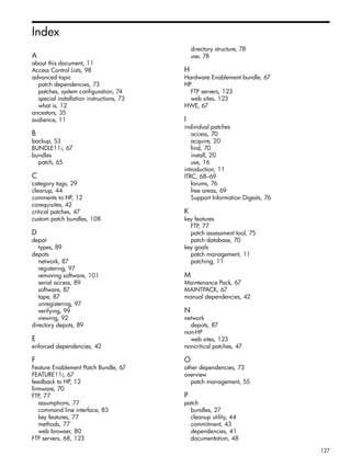 Index
A
about this document, 11
Access Control Lists, 98
advanced topic
patch dependencies, 73
patches, system configuration, 74
special installation instructions, 73
what is, 12
ancestors, 35
audience, 11
B
backup, 53
BUNDLE11i, 67
bundles
patch, 65
C
category tags, 29
cleanup, 44
comments to HP, 12
corequisites, 42
critical patches, 47
custom patch bundles, 108
D
depot
types, 89
depots
network, 87
registering, 97
removing software, 101
serial access, 89
software, 87
tape, 87
unregistering, 97
verifying, 99
viewing, 92
directory depots, 89
E
enforced dependencies, 42
F
Feature Enablement Patch Bundle, 67
FEATURE11i, 67
feedback to HP, 12
firmware, 70
FTP, 77
assumptions, 77
command line interface, 83
key features, 77
methods, 77
web browser, 80
FTP servers, 68, 123
directory structure, 78
use, 78
H
Hardware Enablement bundle, 67
HP
FTP servers, 123
web sites, 123
HWE, 67
I
individual patches
access, 70
acquire, 20
find, 70
install, 20
use, 16
introduction, 11
ITRC, 68–69
forums, 76
free areas, 69
Support Information Digests, 76
K
key features
FTP, 77
patch assessment tool, 75
patch database, 70
key goals
patch management, 11
patching, 11
M
Maintenance Pack, 67
MAINTPACK, 67
manual dependencies, 42
N
network
depots, 87
non-HP
web sites, 123
noncritical patches, 47
O
other dependencies, 73
overview
patch management, 55
P
patch
bundles, 27
cleanup utility, 44
commitment, 43
dependencies, 41
documentation, 48
127
 