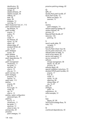 identification, 26
management, 58
ratings, 45
related attributes, 39
related concepts, 26
rollback, 43
state, 28
status, 28
strategies, 14
warnings, 51
Patch Assessment Tool, 61, 113
patch assessment tool
key features, 75
patch bundles
acquire, 17
custom, 75
find, 74
install, 17
key features, 65
names, 16, 66
obtain, 68
release dates, 67
standard HP-UX, 65
use, 16, 67
patch database
access, 70
patch databse
key features, 70
patch dependencies, 73
check, 73
patch management
introduction, 11
key goals, 11
overview, 55
what is, 13
why use, 13
patch overview, 25
patch strategies
proactive, 14
reactive, 14
patch tools, 113
patches
acquire, 20
find, 70
how to get, 14
install, 20
use, 16
what is, 13
patches, system configuration
advanced topic, 74
patching
how to, 15
introduction, 11
key goals, 11
resources, 12
where to start, 14
prerequisites, 42
proactive
patch strategies, 14
proactive patching strategy, 60
Q
QPK, 67
Quality Pack patch bundle, 67
Quick Start Guide, 15
before you begin, 16
overview, 15
R
reactive
patch strategies, 14
reactive patching strategy, 62
readme attribute, 49
recovery, 53
Required Patch Bundle, 67
resources, 123
patching, 12
S
search results table, 70
navigate, 71
security, 63
Security Patch Check Tool, 96
security patch check tool, 116
selected patch list table, 72
serial access depots, 89
service and support, 12
service contracts, 57
software
change management, 58
depots, 27, 60, 87
structure, 26
software depot, 68
special installation instructions, 73
standard HP-UX patch bundles, 65
acquire, 17
find, 74
install, 17
names, 16, 66
obtaining, 68
release dates, 67
use, 16, 67
state, 29
strategies
patch, 14
supersession, 35
swlist examples, 31
T
tape
depots, 87, 89
Technical Knowledge Base, 76
tools, 113
U
unenforced dependencies, 42
128 Index
 