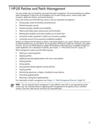 1 HP-UX Patches and Patch Management
You may wonder why you should be concerned with patch management. HP recommends that you address
patch management to reduce the risk of problems such as system hangs, panics, memory leaks, data
corruption, application failures, and security breaches.
If your job involves any of the following concerns, then you need patch management:
• Having proper system functionality and performance
• Maintaining system security
• Maintaining system reliability and availability
• Obtaining the latest system enhancements and functionality
• Reading about problems and solutions before you encounter them
• Limiting the number of patches to install if you encounter a problem
• Limiting the amount of time required to troubleshoot problems
Patches are software that HP releases to deliver incremental updates to your system. Patches are best known
for delivering defect fixes, but also deliver new functionality and features, enable new hardware, and update
firmware. You can use HP-UX patches to update HP-UX software without having to completely reinstall your
system application. For a description of patches, see Chapter 3: “HP-UX Patch Overview” (page 25).
Patch management involves any of the following tasks:
• Selecting or acquiring patches
• Applying patches
• Updating previously applied patches with more current patches
• Verifying patches
• Testing patches
• Listing patches already applied to existing software
• Copying patches
• Maintaining repositories, or depots, of patches for easy selection
• Committing applied patches
• Removing or rolling back applied patches
For a description of patch management, see Chapter 4: “Patch Management Overview” (page 55).
NOTE You can approach patch management in many different ways with no one approach being the
correct way. You must base decisions regarding patch management on the specifics of your individual
situation. Even then, there may be more than one reasonable path.
13
 
