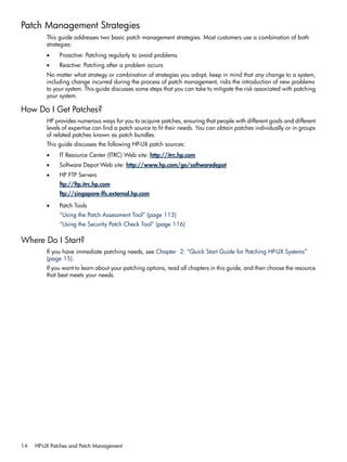 Patch Management Strategies
This guide addresses two basic patch management strategies. Most customers use a combination of both
strategies:
• Proactive: Patching regularly to avoid problems
• Reactive: Patching after a problem occurs
No matter what strategy or combination of strategies you adopt, keep in mind that any change to a system,
including change incurred during the process of patch management, risks the introduction of new problems
to your system. This guide discusses some steps that you can take to mitigate the risk associated with patching
your system.
How Do I Get Patches?
HP provides numerous ways for you to acquire patches, ensuring that people with different goals and different
levels of expertise can find a patch source to fit their needs. You can obtain patches individually or in groups
of related patches known as patch bundles.
This guide discusses the following HP-UX patch sources:
• IT Resource Center (ITRC) Web site: http://itrc.hp.com
• Software Depot Web site: http://www.hp.com/go/softwaredepot
• HP FTP Servers
ftp://ftp.itrc.hp.com
ftp://singapore-ffs.external.hp.com
• Patch Tools
“Using the Patch Assessment Tool” (page 113)
“Using the Security Patch Check Tool” (page 116)
Where Do I Start?
If you have immediate patching needs, see Chapter 2: “Quick Start Guide for Patching HP-UX Systems”
(page 15).
If you want to learn about your patching options, read all chapters in this guide, and then choose the resource
that best meets your needs.
14 HP-UX Patches and Patch Management
 