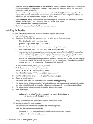 12. Under the heading download items in one operation, select a download server and a format option
(HP recommends the gzip package). Choose a zip package only if you are certain that your HP-UX
system can unpack a .zip file.
You can use the program locating commands whereis(1) and which(1) to make sure you have the
appropriate software. For example, use whereis gzip to determine if the program is installed and
use which gzip to determine if the program is in your path.
13. Select download. Make the appropriate selections (based on the browser you are using) to save the
selected bundle to the /tmp/tmpdepot directory on the target system.
14. Record the name of the file being downloaded.
The following section refers to the file as patches.xxx .
Installing the Bundles
To install the downloaded bundle, repeat the following steps for each bundle.
1. Log in to the target system.
2. Unpack the downloaded file patches.xxx by using one of these commands:
• If the downloaded file is patches.tgz:
gunzip -c patches.tgz | tar xvf -
• If the downloaded file is patches.tar: tar -xfv patches.tar
• If the downloaded file is patches.zip: unzip patches.zip
You must have an installed application that can unpack a .zip file. Not all HP-UX systems have
such an application. If you do not have a system that can unpack a .zip file, then you would
need to use a system that does, then transfer the unpacked files to the target system.
You can use the program locating commands whereis(1) and which(1) to make sure you have the
appropriate software. For example, use whereis gzip to determine if the program is installed
and use which gzip to determine if the program is in your path.
3. As root, run the create_depot_hp-ux_11 script.
4. Verify the download by entering this command:
swverify -d * @ /tmp/tmpdepot/depot
You will see the message "* Verification succeeded."
5. Find the bundle names: swlist -d @ /tmp/tmpdepot/depot
6. Record all bundle names.
The bundle name is the first word of each line under the Bundle(s) heading.
7. This step is critical. When you install a QPK or HWE bundle, the system reboots automatically. Before
you install a bundle (step 9), you need to follow your company's policy regarding a system reboot.
8. This step is critical. Before you install the bundle, back up your system.
9. Install the bundles:
swinstall -s /tmp/tmpdepot/depot -x autoreboot=true 
-x patch_match_target=true
During the installation, the system prints progress details to the screen.
10. Monitor the screen for error messages.
The system reboots automatically as part of the installation process.
11. Verify that the installation was successful:
• Repeat the swlist command for each bundle name you recorded in step 6:
swlist -l bundle bundle_name
18 Quick Start Guide for Patching HP-UX Systems
 