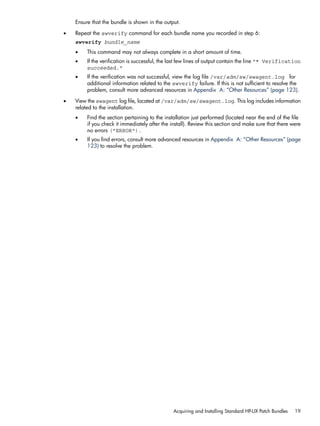 Ensure that the bundle is shown in the output.
• Repeat the swverify command for each bundle name you recorded in step 6:
swverify bundle_name
• This command may not always complete in a short amount of time.
• If the verification is successful, the last few lines of output contain the line "* Verification
succeeded."
• If the verification was not successful, view the log file /var/adm/sw/swagent.log for
additional information related to the swverify failure. If this is not sufficient to resolve the
problem, consult more advanced resources in Appendix A: “Other Resources” (page 123).
• View the swagent log file, located at /var/adm/sw/swagent.log. This log includes information
related to the installation.
• Find the section pertaining to the installation just performed (located near the end of the file
if you check it immediately after the install). Review this section and make sure that there were
no errors ("ERROR").
• If you find errors, consult more advanced resources in Appendix A: “Other Resources” (page
123) to resolve the problem.
Acquiring and Installing Standard HP-UX Patch Bundles 19
 
