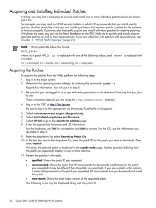 Acquiring and Installing Individual Patches
At times, you may find it necessary to acquire and install one or more individual patches based on known
patch IDs.
For example, you may read an HP-UX security bulletin in which HP recommends that you install specific
patches. Another possibility is that you are installing software that requires specific patches for the software
to function properly. Customers also frequently acquire and install individual patches for reactive patching.
Whichever the case, you can use the Patch Database on the ITRC Web site to quickly and simply acquire
specified patches as well as their dependencies. If you are unfamiliar with patches with dependencies, see
Chapter 3: “HP-UX Patch Overview” (page 25).
NOTE HP-UX patch IDs follow this format:
PHXX_#####
where PH is patch HP-UX, XX is replaced with one of the following values, and ##### is replaced with
a number.
CO = command, KL = kernel, NE = networking, SS = subsystem
Acquiring the Patches
To acquire the patches from the Web, perform the following steps:
1. Log in to the target system.
2. Determine the operating system release, by entering this command: uname -r
Record this information. You will use it in step 8.
3. Be sure that you are logged in as a user with write permissions to the download directory that you plan
to use.
These instructions assume you are using the /tmp/somePatchDir directory.
4. Log in to the ITRC at http://itrc.hp.com.
Be sure to log in to the appropriate site (Americas/Asia-Pacific or European).
5. Select maintenance and support (hp products).
6. Select find individual patches and firmware.
7. Select HP-UX to go to the search for patches page.
8. Enter the appropriate hardware and OS information.
For the hardware, use 700 for workstations and 800 for servers. For the OS, use the information you
recorded in step 2.
9. From the drop-down list, select Search by Patch IDs.
10. In the text box next to the drop-down list, enter the patch ID for the patch you want to download. Then
select search.
If it exists, the selected patch is displayed in the search results page. Patches (possibly differing from
the patch you requested) display in one to three columns.
11. Review the patches in the table.
• specified: Shows the patch ID you requested.
• recommended: Shows the patch that HP recommends for download/install based on the patch
you requested (it may be different than the patch you specified). If you see a patch in this column,
it meets all requirements of the patch you requested. HP recommends that you download and install
this patch.
• most recent: Shows the most recent version of the requested patch.
The following icons may be displayed along with the patch ID.
20 Quick Start Guide for Patching HP-UX Systems
 