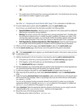 • This icon means that the patch has Special Installation Instructions. You should always read them.
• This symbol means that the patch has a warning associated with it. You should review the warning
text to determine whether it applies to your system.
See Table 6-1: “Navigating the Search Results Table” (page 71) for a description of all table icons.
12. To review details about a patch, select the patch ID to open the patch details page.
At a minimum, you should review the information provided in the following fields:
• Special Installation Instructions: Read this section to determine if the chosen patch has additional
steps that you must perform during installation.
• Warning: This section will exist only if the patch has a warning associated with it. Carefully read
the information to determine how or whether the patch's problems will impact your system. If the
warning does impact your system, you must decide whether the problem appears severe enough
to avoid installing the patch. If this is the case, choose an alternate patch if one is available.
• Patch Dependencies, Hardware Dependencies, Other Dependencies: Note the patch IDs because
you must later verify that the patches are included on the list of patches that you download.
13. When you finish viewing this page, select search results to return to the search results page.
14. On the search results page, check the box next to the patch ID of the patch to download.
TIP If the recommended column appears, you should select the patch in that column unless you have
a valid reason not to.
15. Add the checked patch to the list of patches to download by selecting add to selected patch list.
• If the patch you chose has a warning associated with it, the patch warning page appears.
• If this happens, verify which patch you are downloading and select continue.
• The selected patch list page is displayed.
16. The Patch Database may automatically add some patches to the download list to satisfy dependencies.
You should download these along with the patches you explicitly selected.
17. To add more patches to the patch list, select search results and repeat steps 8 through 16.
18. After acquiring all the patches you need, select download selected to open the download patches
page.
19. Under the heading download items in one operation, select a download server and a format option
(HP recommends gzip package). Select a zip package only if you are certain that your HP-UX system
can unpack a .zip file.
You can use the program locating commands whereis(1) and which(1) to make sure you have the
appropriate software. For example, use whereis gzip to determine if the program is installed and
use which gzip to determine if the program is in your path.
20. Select download. Make the appropriate selections (based on the browser you are using) to save the
selected bundle to the /tmp/somePatchDir directory on the target system.
21. Record the name of the file being downloaded.
The following section refers to the file as patches.xxx .
Acquiring and Installing Individual Patches 21
 