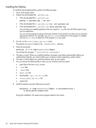Installing the Patches
To install the downloaded patches, perform the following steps:
1. Log in to the target system.
2. Unpack the downloaded file, patches.xxx :
• If the downloaded file is patches.tgz:
gunzip -c patches.tgz | tar xvf -
• If the downloaded file is patches.tar: tar -xfv patches.tar
• If the downloaded file is patches.zip: unzip patches.zip
You must have an installed application that can unpack a .zip file. Not all HP-UX systems have
such an application.
You can use the program locating commands whereis(1) and which(1) to make sure you have the
appropriate software. For example, use whereis gzip to determine if the program is installed
and use which gzip to determine if the program is in your path.
3. As root, run the create_depot_hp-ux_11 script.
The patches are now in a depot in the somePatchDir directory.
4. Verify the download:
swverify -d * @ /tmp/somePatchDir/depot
You will see the message "* Verification succeeded."
5. This step is critical. When you install the patches, the system may reboot automatically. Before you
install patches (step 8), you need to follow your company's policy regarding a system reboot.
6. This step is critical. Before you install the patches, back up your system.
7. You can remove the following files to clean up your directory and save space:
• patch files of the form PHXX_#####
• .text files
• .depot files
• depot.psf file
• downloaded .tgz, .tar, or .zip file
• create_depot_hp-ux_11 file
• readme file
8. Install the patches using the following command:
swinstall -s /tmp/somePatchDir/depot -x autoreboot=true 
-x patch_match_target=true
During the installation, the system prints progress details to the screen.
22 Quick Start Guide for Patching HP-UX Systems
 