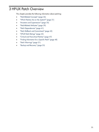 3 HP-UX Patch Overview
This chapter provides the following information about patching:
• “Patch-Related Concepts” (page 26)
• “Which Patches Are on My System?” (page 31)
• “Ancestors and Supersession” (page 35)
• “Patch-Related Attributes” (page 39)
• “Patch Dependencies” (page 41)
• “Patch Rollback and Commitment” (page 43)
• “HP-UX Patch Ratings” (page 45)
• “Critical and Noncritical Patches” (page 47)
• “Finding Information for a Specific Patch” (page 48)
• “Patch Warnings” (page 51)
• “Backup and Recovery” (page 53)
25
 